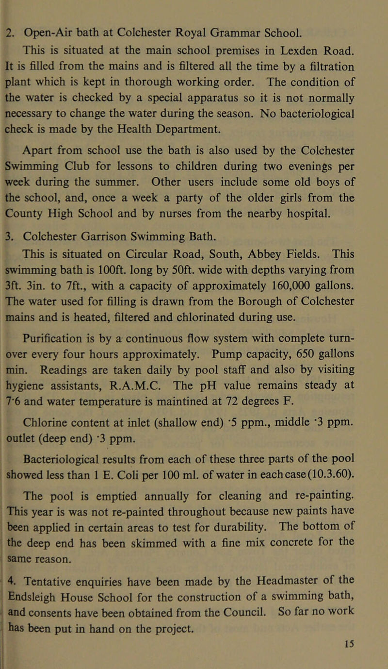 2. Open-Air bath at Colchester Royal Grammar School. This is situated at the main school premises in Lexden Road. It is filled from the mains and is filtered all the time by a filtration plant which is kept in thorough working order. The condition of the water is checked by a special apparatus so it is not normally necessary to change the water during the season. No bacteriological check is made by the Health Department. Apart from school use the bath is also used by the Colchester Swimming Club for lessons to children during two evenings per week during the summer. Other users include some old boys of the school, and, once a week a party of the older girls from the County High School and by nurses from the nearby hospital. 3. Colchester Garrison Swimming Bath. This is situated on Circular Road, South, Abbey Fields. This swimming bath is 100ft. long by 50ft. wide with depths varying from 3ft. 3in. to 7ft., with a capacity of approximately 160,000 gallons. The water used for filling is drawn from the Borough of Colchester mains and is heated, filtered and chlorinated during use. Purification is by a continuous flow system with complete turn- over every four hours approximately. Pump capacity, 650 gallons min. Readings are taken daily by pool staff and also by visiting hygiene assistants, R.A.M.C. The pH value remains steady at 7‘6 and water temperature is maintined at 72 degrees F. Chlorine content at inlet (shallow end) '5 ppm., middle *3 ppm. outlet (deep end) '3 ppm. Bacteriological results from each of these three parts of the pool showed less than 1 E. Coli per 100 ml. of water in each case (10.3.60). The pool is emptied annually for cleaning and re-painting. This year is was not re-painted throughout because new paints have been applied in certain areas to test for durability. The bottom of the deep end has been skimmed with a fine mix concrete for the same reason. 4. Tentative enquiries have been made by the Headmaster of the Endsleigh House School for the construction of a swimming bath, and consents have been obtained from the Council. So far no work has been put in hand on the project.