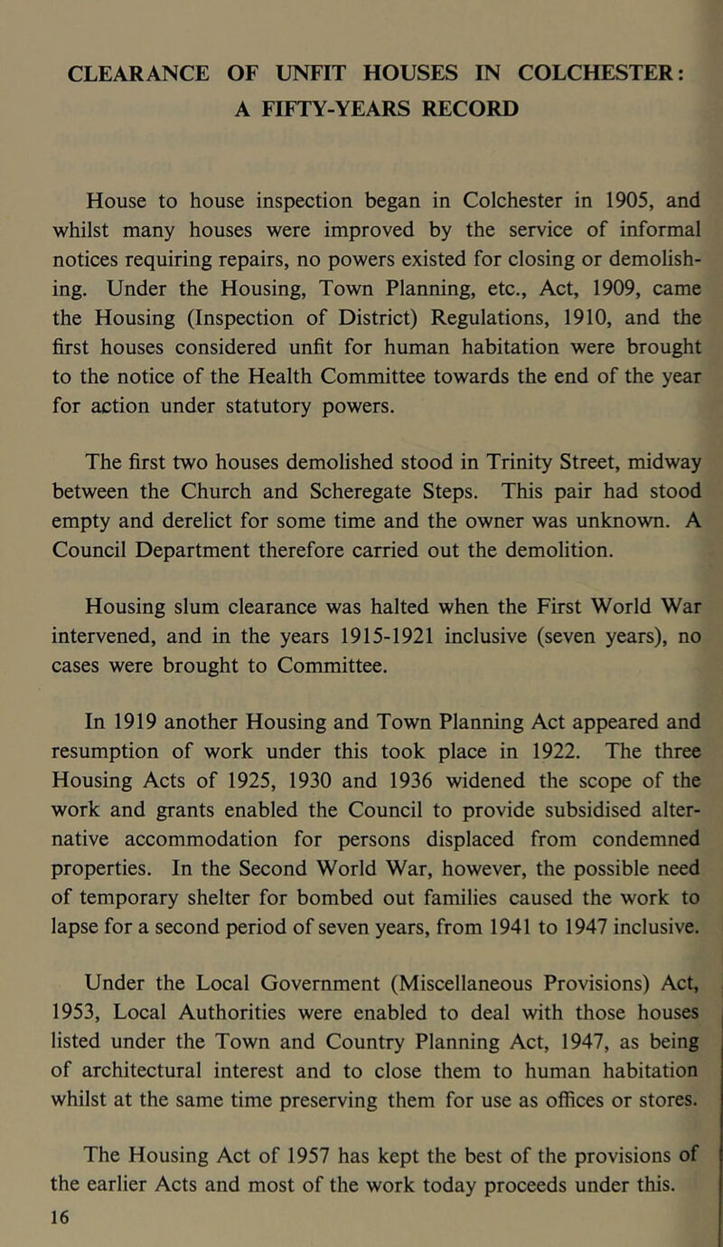 CLEARANCE OF UNFIT HOUSES IN COLCHESTER: A FIFTY-YEARS RECORD House to house inspection began in Colchester in 1905, and whilst many houses were improved by the service of informal notices requiring repairs, no powers existed for closing or demolish- ing. Under the Housing, Town Planning, etc.. Act, 1909, came the Housing (Inspection of District) Regulations, 1910, and the first houses considered unfit for human habitation were brought to the notice of the Health Committee towards the end of the year for action under statutory powers. The first two houses demolished stood in Trinity Street, midway between the Church and Scheregate Steps. This pair had stood empty and derelict for some time and the owner was unknown. A Council Department therefore carried out the demolition. Housing slum clearance was halted when the First World War intervened, and in the years 1915-1921 inclusive (seven years), no cases were brought to Committee. In 1919 another Housing and Town Planning Act appeared and resumption of work under this took place in 1922. The three Housing Acts of 1925, 1930 and 1936 widened the scope of the work and grants enabled the Council to provide subsidised alter- native accommodation for persons displaced from condemned properties. In the Second World War, however, the possible need of temporary shelter for bombed out families caused the work to lapse for a second period of seven years, from 1941 to 1947 inclusive. Under the Local Government (Miscellaneous Provisions) Act, 1953, Local Authorities were enabled to deal with those houses listed under the Town and Country Planning Act, 1947, as being of architectural interest and to close them to human habitation whilst at the same time preserving them for use as offices or stores. The Housing Act of 1957 has kept the best of the provisions of the earlier Acts and most of the work today proceeds under this.