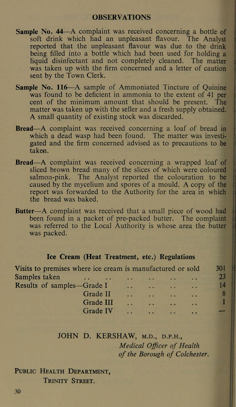 OBSERVATIONS Sample No. 44—A complaint was received concerning a bottle of soft drink which had an unpleasant flavour. The Analyst reported that the unpleasant flavour was due to the drink being filled into a bottle which had been used for holding a liquid disinfectant and not completely cleaned. The matter was taken up with the firm concerned and a letter of caution sent by the Town Clerk. Sample No. 116—A sample of Ammoniated Tincture of Quinine was found to be deficient in ammonia to the extent of 41 per cent of the minimum amount that should be present. The matter was taken up with the seller and a fresh supply obtained. A small quantity of existing stock was discarded. Bread—A complaint was received concerning a loaf of bread in which a dead wasp had been found. The matter was investi- gated and the firm concerned advised as to precautions to be taken. Bread—A complaint was received concerning a wrapped loaf of sliced brown bread many of the slices of which were coloured salmon-pink. The Analyst reported the colouration to be caused by the mycelium and spores of a mould. A copy of the report was forwarded to the Authority for the area in which the bread was baked. Butter—A complaint was received that a small piece of wood had been found in a packet of pre-packed butter. The complaint was referred to the Local Authority is whose area the butter was packed. Ice Cream (Heat Treatment, etc.) Regulations Visits to premises where ice cream is manufactured or sold 301 Samples taken .. .. .. .. .. .. 23 Results of samples—Grade I .. .. .. .. 14 Grade II .. .. .. .. 8 Grade III .. .. .. .. 1 Grade IV — JOHN D. KERSHAW, m.d., d.p.h., Medical Officer of Health of the Borough of Colchester. Public Health Department, Trinity Street.