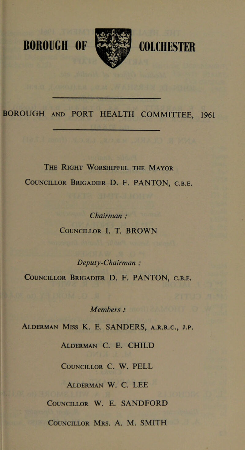 BOROUGH AND PORT HEALTH COMMITTEE, 1961 The Right Worshipful the Mayor Councillor Brigadier D. F. PANTON, c.b.e. Chairman : Councillor I. T. BROWN Deputy-Chairman : Councillor Brigadier D. F. PANTON, c.b.e. Members : Alderman Mlss K. E. SANDERS, a.r.r.c., j.p. Alderman C. E. CHILD Councillor C. W. PELL Alderman W. C. LEE Councillor W. E. SANDFORD Councillor Mrs. A. M. SMITH