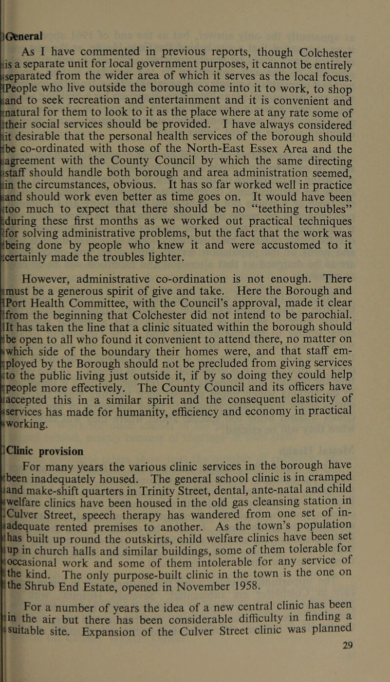lOeneral As I have commented in previous reports, though Colchester •is a separate unit for local government purposes, it cannot be entirely -separated from the wider area of which it serves as the local focus. IPeople who live outside the borough come into it to work, to shop iand to seek recreation and entertainment and it is convenient and tnatural for them to look to it as the place where at any rate some of !their social services should be provided. I have always considered iit desirable that the personal health services of the borough should tbe co-ordinated with those of the North-East Essex Area and the ^agreement with the County Council by which the same directing •staff should handle both borough and area administration seemed, :in the circumstances, obvious. It has so far worked well in practice iand should work even better as time goes on. It would have been (too much to expect that there should be no “teething troubles” cduring these first months as we worked out practical techniques Ifor solving administrative problems, but the fact that the work was fbeing done by people who knew it and were accustomed to it ‘.certainly made the troubles lighter. However, administrative co-ordination is not enough. There rniust be a generous spirit of give and take. Here the Borough and IPort Health Committee, with the Council’s approval, made it clear ifrom the beginning that Colchester did not intend to be parochial, lit has taken the line that a clinic situated within the borough should ibe open to all who found it convenient to attend there, no matter on »which side of the boundary their homes were, and that staff em- •tployed by the Borough should not be precluded from giving services (to the public living just outside it, if by so doing they could help (people more effectively. The County Council and its officers have (accepted this in a similar spirit and the consequent elasticity of (services has made for humanity, efficiency and economy in practical (working. Xlinic provision For many years the various clinic services in the borough have (been inadequately housed. The general school clinic is in cramped land make-shift quarters in Trinity Street, dental, ante-natal and child (welfare clinics have been housed in the old gas cleansing station in iCulver Street, speech therapy has wandered from one set of in- ladequate rented premises to another. As the town’s population ihas built up round the outskirts, child welfare clinics have been set I up in church halls and similar buildings, some of them tolerable for (occasional work and some of them intolerable for any service of ithe kind. The only purpose-built clinic in the town is the one on (the Shrub End Estate, opened in November 1958. For a number of years the idea of a new central clinic has been tin the air but there has been considerable difficulty in finding a (suitable site. Expansion of the Culver Street clinic was planned