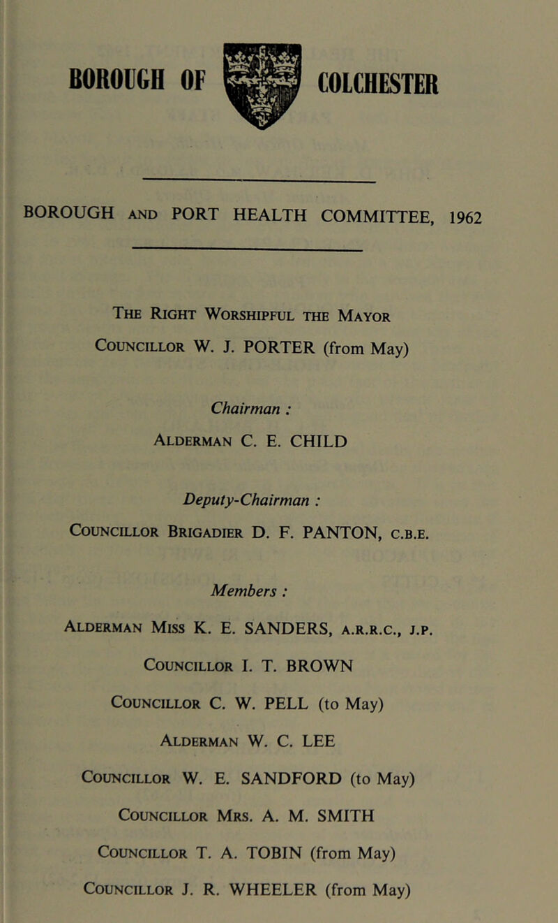 BOROUGH AND PORT HEALTH COMMITTEE, 1962 The Right Worshipful the Mayor Councillor W. J. PORTER (from May) Chairman : Alderman C. E. CHILD Deputy-Chairman : Councillor Brigadier D, F. PANTON, c.b.e. Members : Alderman Miss K. E. SANDERS, a.r.r.c., j.p. Councillor L T. BROWN Councillor C. W. PELL (to May) Alderman W. C. LEE Councillor W. E. SANDFORD (to May) Councillor Mrs. A. M. SMITH Councillor T. A. TOBIN (from May) Councillor J. R, WHEELER (from May)