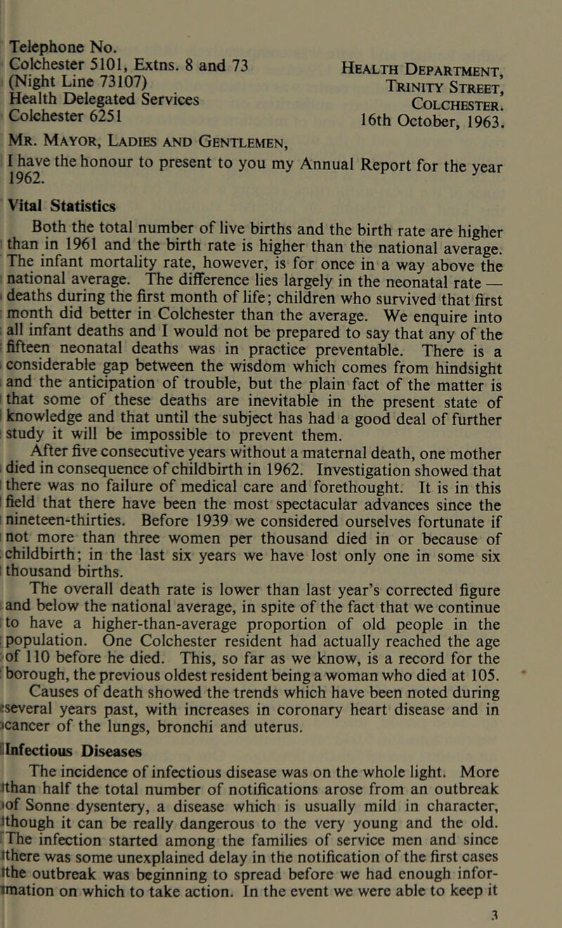 Telephone No. Colchester 5101, Extns. 8 and 73 (Night Line 73107) Health Delegated Services Colchester 6251 Health Department, Trinity Street, Colchester. 16th October, 1963. Mr. Mayor, Ladies and Gentlemen, I have the honour to present to you my Annual Report for the vear 1962. Vital Statistics Both the total number of live births and the birth rate are higher than in 1961 and the birth rate is higher than the national average. The infant mortality rate, however, is for once in a way above the national average. The difference lies largely in the neonatal rate — ; deaths during the first month of life; children who survived that first month did better in Colchester than the average. We enquire into . all infant deaths and I would not be prepared to say that any of the ■ fifteen neonatal deaths was in practice preventable. There is a . considerable gap between the wisdom which comes from hindsight and the anticipation of trouble, but the plain fact of the matter is I that some of these deaths are inevitable in the present state of 1 knowledge and that until the subject has had a good deal of further : study it will be impossible to prevent them. After five consecutive years without a maternal death, one mother died in consequence of childbirth in 1962. Investigation showed that ! there was no failure of medical care and forethought. It is in this I field that there have been the most spectacular advances since the 1 nineteen-thirties. Before 1939 we considered ourselves fortunate if ! not more than three women per thousand died in or because of childbirth; in the last six years we have lost only one in some six I thousand births. The overall death rate is lower than last year’s corrected figure and below the national average, in spite of the fact that we continue to have a higher-than-average proportion of old people in the population. One Colchester resident had actually reached the age of 110 before he died. This, so far as we know, is a record for the borough, the previous oldest resident being a woman who died at 105. Causes of death showed the trends which have been noted during !several years past, with increases in coronary heart disease and in ^cancer of the lungs, bronchi and uterus. il Infectious Diseases The incidence of infectious disease was on the whole light. More Jthan half the total number of notifications arose from an outbreak •of Sonne dysentery, a disease which is usually mild in character, hhough it can be really dangerous to the very young and the old. The infection started among the families of service men and since Ithere was some unexplained delay in the notification of the first cases ithe outbreak was beginning to spread before we had enough infor- iraation on which to take action. In the event we were able to keep it