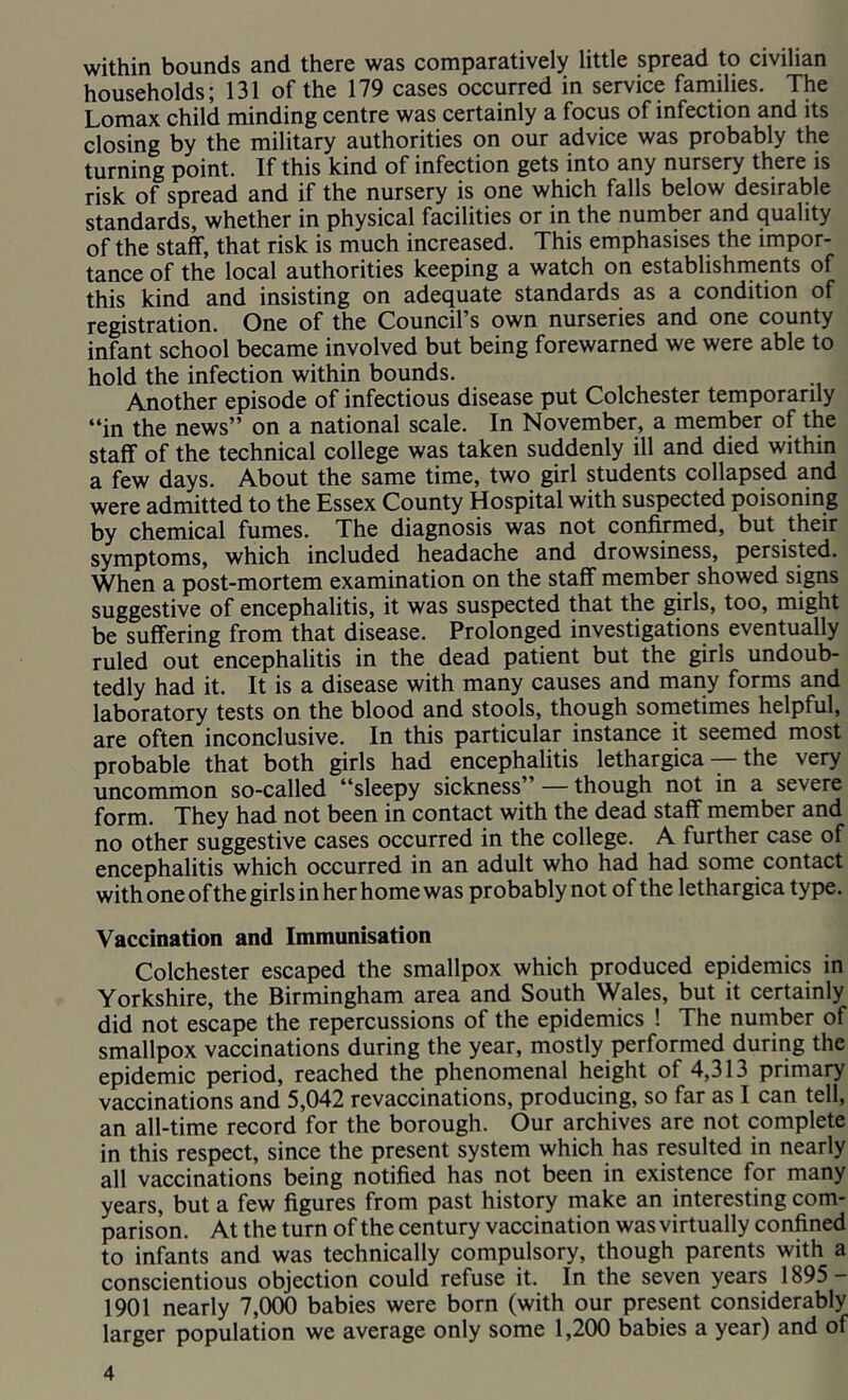 within bounds and there was comparatively little spread to civilian households; 131 of the 179 cases occurred in service families. The Lomax child minding centre was certainly a focus of infection and its closing by the military authorities on our advice was probably the turning point. If this kind of infection gets into any nursery there is risk of spread and if the nursery is one which falls below desirable standards, whether in physical facilities or in the number and cjuality of the staff, that risk is much increased. This emphasises the impor- tance of the local authorities keeping a watch on establishments of this kind and insisting on adequate standards as a condition of registration. One of the Council’s own nurseries and one county infant school became involved but being forewarned we were able to hold the infection within bounds. Another episode of infectious disease put Colchester temporarily “in the news” on a national scale. In November, a member of the staff of the technical college was taken suddenly ill and died within a few days. About the same time, two girl students collapsed and were admitted to the Essex County Hospital with suspected poisoning by chemical fumes. The diagnosis was not confirmed, but their symptoms, which included headache and drowsiness, persisted. When a post-mortem examination on the staff member showed signs suggestive of encephalitis, it was suspected that the girls, too, might be suffering from that disease. Prolonged investigations eventually ruled out encephalitis in the dead patient but the girls undoub- tedly had it. It is a disease with many causes and many forms and laboratory tests on the blood and stools, though sonietimes helpful, are often inconclusive. In this particular instance it seemed most probable that both girls had encephalitis lethargica — the very uncommon so-called “sleepy sickness” — though not in a severe form. They had not been in contact with the dead staff member and no other suggestive cases occurred in the college. A further case of encephalitis which occurred in an adult who had had some contact with one of the girls in her home was probably not of the lethargica type. Vaccination and Immunisation Colchester escaped the smallpox which produced epidemics in Yorkshire, the Birmingham area and South Wales, but it certainly did not escape the repercussions of the epidemics ! The number of smallpox vaccinations during the year, mostly performed during the epidemic period, reached the phenomenal height of 4,313 primary vaccinations and 5,042 revaccinations, producing, so far as I can tell, an all-time record for the borough. Our archives are not complete in this respect, since the present system which has resulted in nearly all vaccinations being notified has not been in existence for many years, but a few figures from past history make an interesting com- parison. At the turn of the century vaccination was virtually confined to infants and was technically compulsory, though parents with a conscientious objection could refuse it. In the seven years 1895- 1901 nearly 7,000 babies were born (with our present considerably larger population we average only some 1,200 babies a year) and of