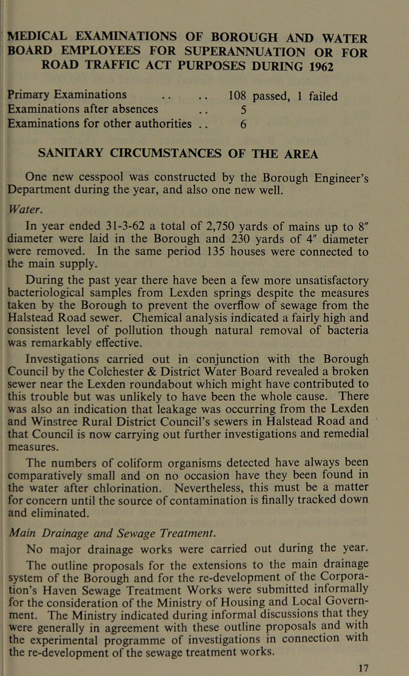 MEDICAL EXAMINATIONS OF BOROUGH AND WATER BOARD EMPLOYEES FOR SUPERANNUATION OR FOR ROAD TRAFFIC ACT PURPOSES DURING 1962 Primary Examinations Examinations after absences Examinations for other authorities .. 108 passed, 1 failed 5 6 SANITARY CIRCUMSTANCES OF THE AREA One new cesspool was constructed by the Borough Engineer’s Department during the year, and also one new well. Water. In year ended 31-3-62 a total of 2,750 yards of mains up to 8 diameter were laid in the Borough and 230 yards of 4 diameter were removed. In the same period 135 houses were connected to the main supply. During the past year there have been a few more unsatisfactory bacteriological samples from Lexden springs despite the measures taken by the Borough to prevent the overflow of sewage from the Halstead Road sewer. Chemical analysis indicated a fairly high and consistent level of pollution though natural removal of bacteria was remarkably effective. Investigations carried out in conjunction with the Borough Council by the Colchester & District Water Board revealed a broken sewer near the Lexden roundabout which might have contributed to this trouble but was unlikely to have been the whole cause. There was also an indication that leakage was occurring from the Lexden and Winstree Rural District Council’s sewers in Halstead Road and that Council is now carrying out further investigations and remedial measures. The numbers of coliform organisms detected have always been comparatively small and on no occasion have they been found in the water after chlorination. Nevertheless, this must be a matter for concern until the source of contamination is finally tracked down and eliminated. Main Drainage and Sewage Treatment. No major drainage works were carried out during the year. The outline proposals for the extensions to the main drainage system of the Borough and for the re-development of the Corpora- tion’s Haven Sewage Treatment Works were submitted informally for the consideration of the Ministry of Housing and Local Govern- ment. The Ministry indicated during informal discussions that they were generally in agreement with these outline proposals and with the experimental programme of investigations in connection with the re-development of the sewage treatment works.