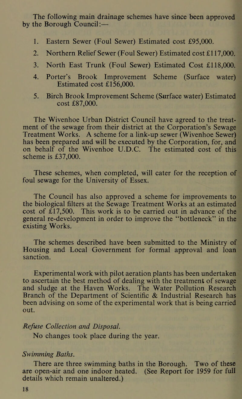 The following main drainage schemes have since been approved by the Borough Council:— 1. Eastern Sewer (Foul Sewer) Estimated cost £95,000. 2. Northern Relief Sewer (Foul Sewer) Estimated cost £117,000. 3. North East Trunk (Foul Sewer) Estimated Cost £118,000. 4. Porter’s Brook Improvement Scheme (Surface water) Estimated cost £156,000. 5. Birch Brook Improvement Scheme (Surface water) Estimated cost £87,000. The Wivenhoe Urban District Council have agreed to the treat- ment of the sewage from their district at the Corporation’s Sewage Treatment Works. A scheme for a link-up sewer (Wivenhoe Sewer) has been prepared and will be executed by the Corporation, for, and on behalf of the Wivenhoe U.D.C. The estimated cost of this scheme is £37,000. These schemes, when completed, will cater for the reception of foul sewage for the University of Essex. The Council has also approved a scheme for improvements to the biological filters at the Sewage Treatment Works at an estimated cost of £17,500. This work is to be carried out in advance of the general re-development in order to improve the “bottleneck” in the existing Works. The schemes described have been submitted to the Ministry of Housing and Local Government for formal approval and loan sanction. Experimental work with pilot aeration plants has been undertaken to ascertain the best method of dealing with the treatment of sewage and sludge at the Haven Works. The Water Pollution Research Branch of the Department of Scientific & Industrial Research has been advising on some of the experimental work that is being carried out. Refuse Collection and Disposal. No changes took place during the year. Swimming Baths. There are three swimming baths in the Borough. Two of these are open-air and one indoor heated. (See Report for 1959 for full details which remain unaltered.)