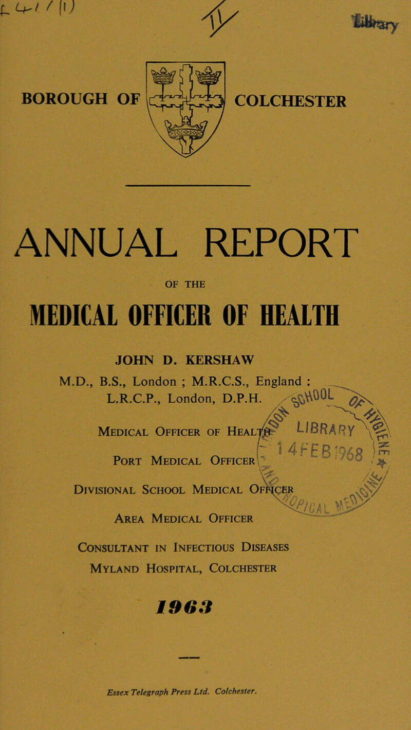 / (i; BOROUGH ANNUAL REPORT OF THE MEDICAl OFFICER OF HEALTH JOHN D. KERSHAW M.D., B.S., London ; M.R.C.S., England ; L.R.C.P., London, D.P.H. Medical Officer of Healt^ LIBRARY i~ ^ Port Medical Officer \'^ >jf. ^ 4/ Divisional School Medical Officer Area Medical Officer Consultant in Infectious Diseases Myland Hospital, Colchester 196.? Essex Telegraph Press Ltd. Colchester.