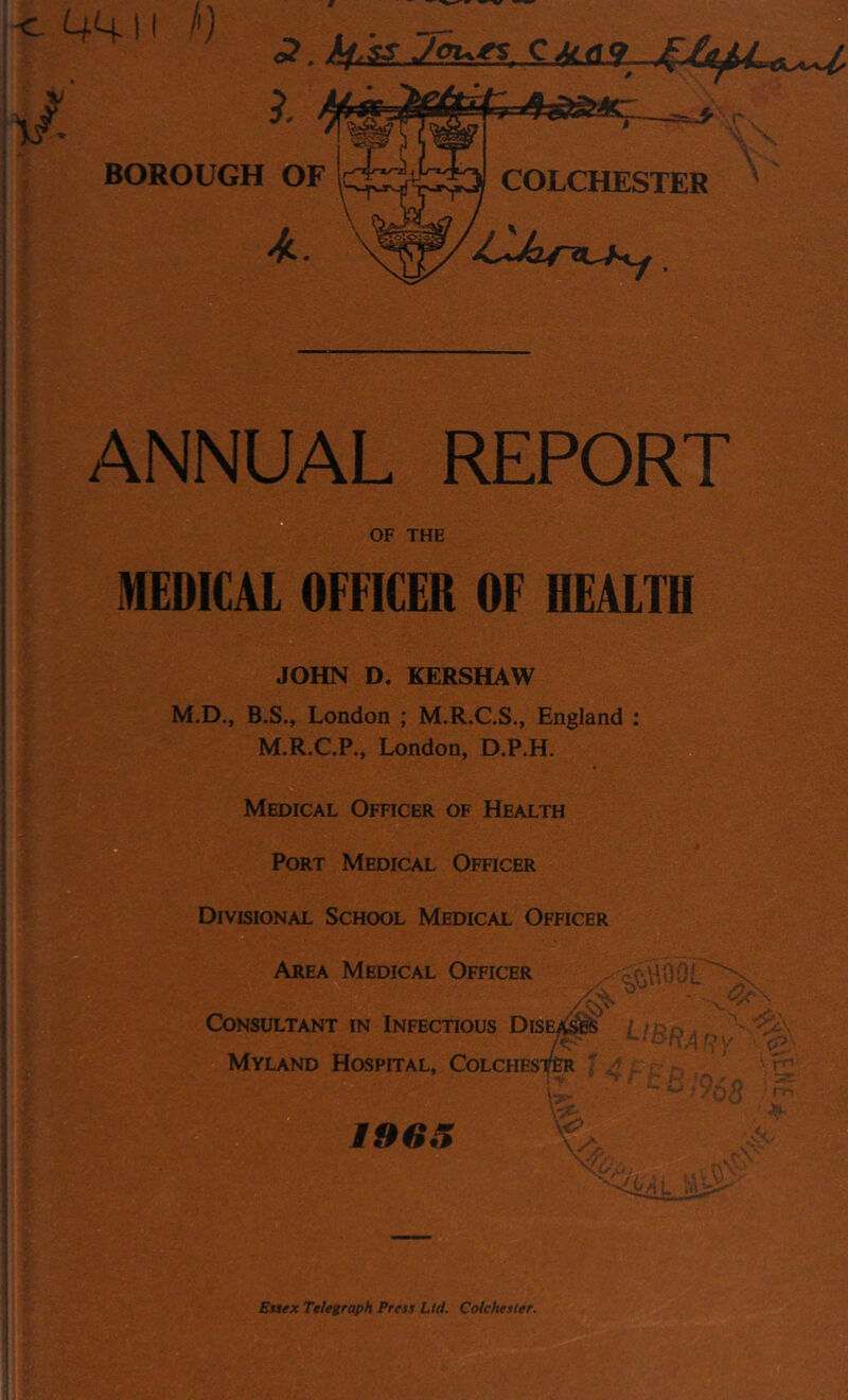 411 !') Ucas. BOROUGH OF COLCHESTER 4 r ANNUAL REPORT OF THE MEDICAL OFFICER OF HEALTH JOHN D. KERSHAW M.D., B.S., London ; M.R.C.S., England M.R.C.P., London, D.P.H. Medical Officer of Health Port Medical Officer Divisional School Medical Officer Area Medical Officer - Consultant in Infectious Diseases / > ^ ^ : ;4 Myland Hospital, Colchester itwr, Essex Telegraph Press Lid. Colchester.