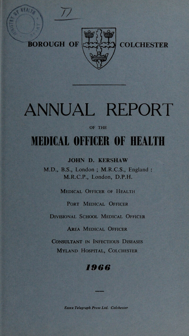 ANNUAL REPORT OF THE MEDICAL OFFICER OF HEALTH JOHN D. KERSHAW M.D., B.S., London ; M.R.C.S., England : M.R.C.P., London, D.P.H. Medical Officer of Health Port Medical Officer Divisional School Medical Officer Area Medical Officer Consultant in Infectious Diseases Myland Hospital, Colchester 1966 Essex Telegraph Press Ltd. Colchester