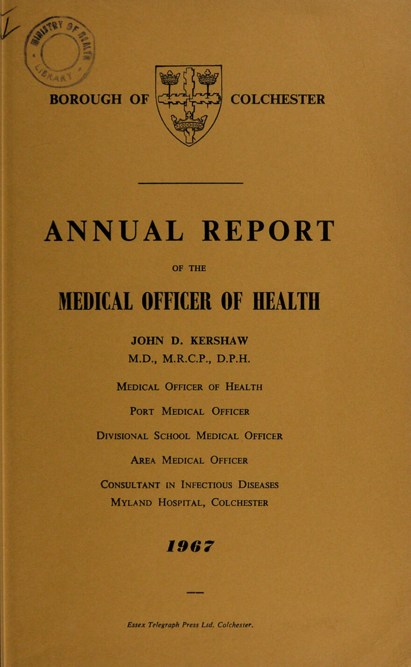 COLCHESTER ANNUAL REPORT OF THE MEDICAL OFFICER OF HEALTH JOHN D. KERSHAW M.D., M.R.C.P., D.P.H. Medical Officer of Health Port Medical Officer Divisional School Medical Ofhcer Area Medical Officer Consultant in Infectious Diseases Myland Hospital, Colchester 19G7 Essex Telegraph Press Lid. Colchester.