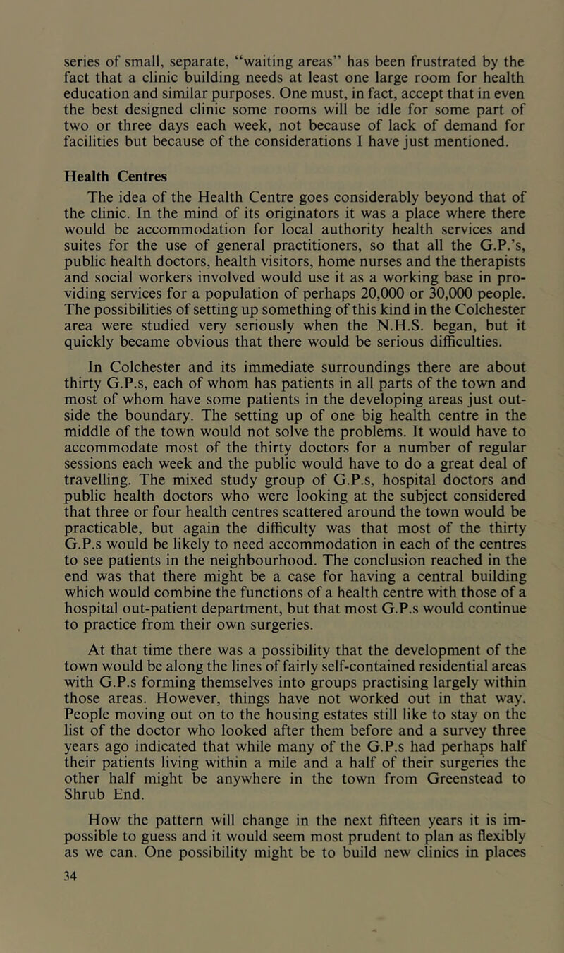 series of small, separate, “waiting areas” has been frustrated by the fact that a clinic building needs at least one large room for health education and similar purposes. One must, in fact, accept that in even the best designed clinic some rooms will be idle for some part of two or three days each week, not because of lack of demand for facilities but because of the considerations 1 have just mentioned. Health Centres The idea of the Health Centre goes considerably beyond that of the clinic. In the mind of its originators it was a place where there would be accommodation for local authority health services and suites for the use of general practitioners, so that all the G.P.’s, public health doctors, health visitors, home nurses and the therapists and social workers involved would use it as a working base in pro- viding services for a population of perhaps 20,000 or 30,000 people. The possibilities of setting up something of this kind in the Colchester area were studied very seriously when the N.H.S. began, but it quickly became obvious that there would be serious difficulties. In Colchester and its immediate surroundings there are about thirty G.P.s, each of whom has patients in all parts of the town and most of whom have some patients in the developing areas just out- side the boundary. The setting up of one big health centre in the middle of the town would not solve the problems. It would have to accommodate most of the thirty doctors for a number of regular sessions each week and the public would have to do a great deal of travelling. The mixed study group of G.P.s, hospital doctors and public health doctors who were looking at the subject considered that three or four health centres scattered around the town would be practicable, but again the difficulty was that most of the thirty G.P.s would be likely to need accommodation in each of the centres to see patients in the neighbourhood. The conclusion reached in the end was that there might be a case for having a central building which would combine the functions of a health centre with those of a hospital out-patient department, but that most G.P.s would continue to practice from their own surgeries. At that time there was a possibility that the development of the town would be along the lines of fairly self-contained residential areas with G.P.s forming themselves into groups practising largely within those areas. However, things have not worked out in that way. People moving out on to the housing estates still like to stay on the list of the doctor who looked after them before and a survey three years ago indicated that while many of the G.P.s had perhaps half their patients living within a mile and a half of their surgeries the other half might be anywhere in the town from Greenstead to Shrub End. How the pattern will change in the next fifteen years it is im- possible to guess and it would seem most prudent to plan as flexibly as we can. One possibility might be to build new clinics in places