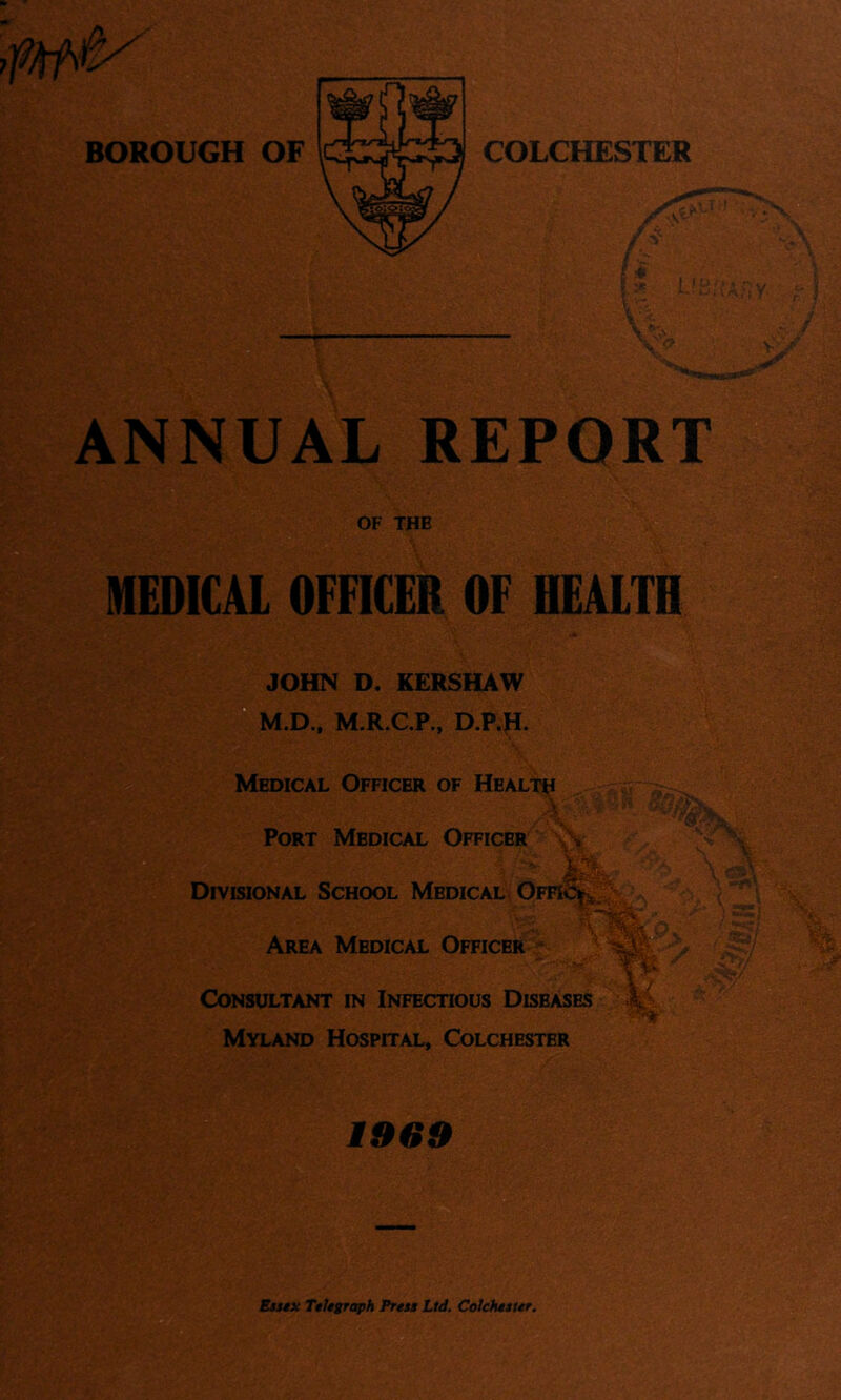 COLCHESTER f -L t S^v \ ■ ■- V - ANNUAL REPORT OF THE MEDICAL OFFICER OF HEALTH JOHN D. KERSHAW  M.D., M.R.C.P., D.P.JT. Medical Officer of Health .\ Port Medical Officer \\ Divisional School Medical Area Medical Officer Consultant in Infectious Diseases Myland Hospital, Colchester v' A.. I ^  s / % 1969 Btisx TtUsraph Prtu Lid. Colchtittr.