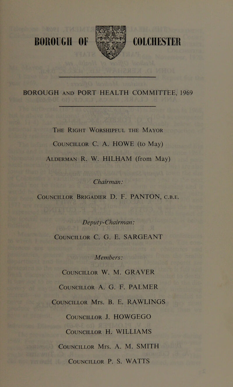 BOROUGH AND PORT HEALTH COMMITTEE, 1969 The Right Worshipful the Mayor Councillor C. A. HOWE (to May) Alderman R. W. HILHAM (from May) Chairman: Councillor Brigadier D. F. PANTON, c.b.e. Deputy-Chairman: Councillor C. G. E. SARGEANT Members: Councillor W, M. GRAVER Councillor A. G. F. PALMER Councillor Mrs. B. E. RAWLINGS Councillor J. HOWGEGO Councillor H. WILLIAMS Councillor Mrs. A. M. SMITH Councillor P. S. WATTS