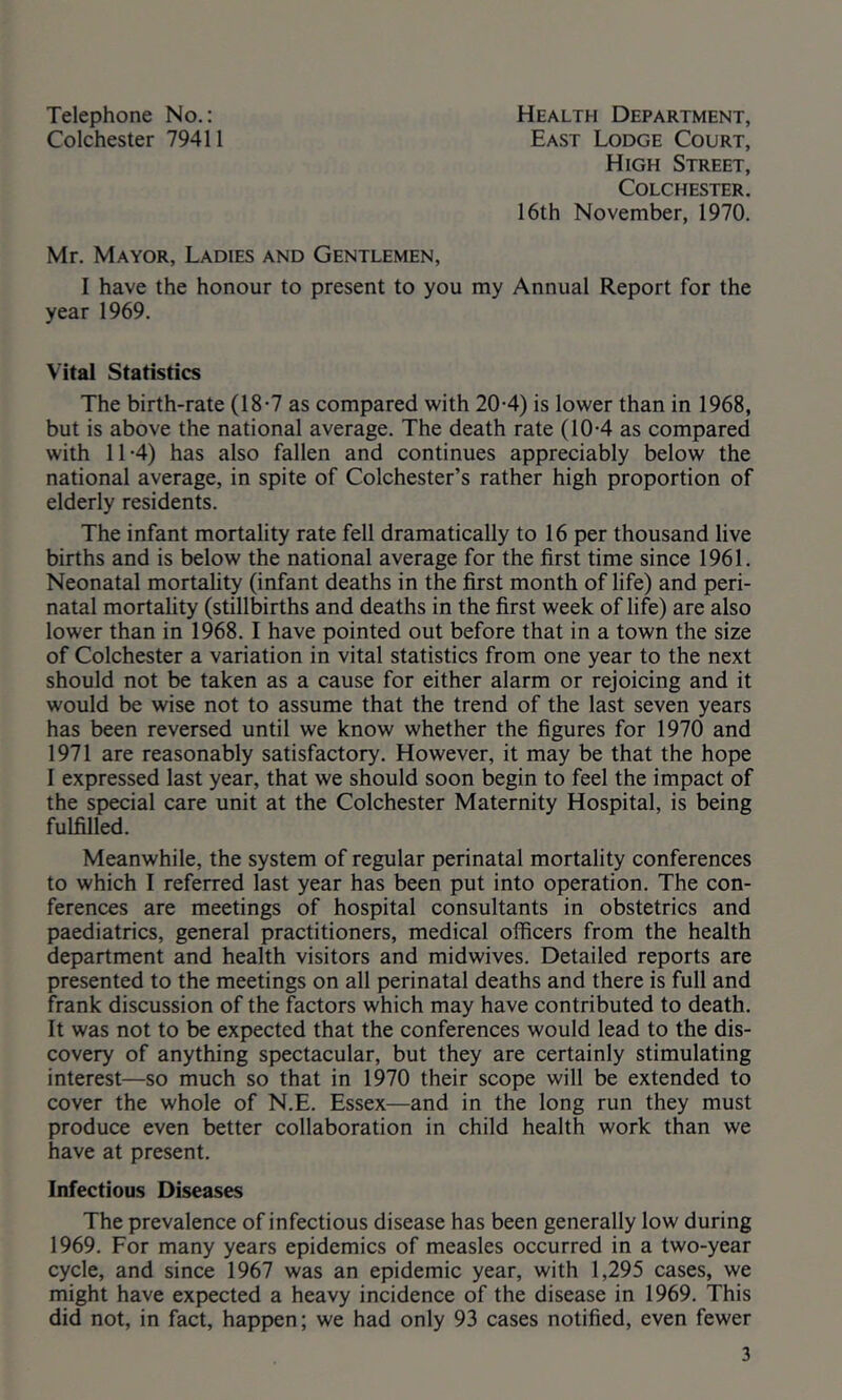 Telephone No.: Colchester 79411 Health Department, East Lodge Court, High Street, Colchester. 16th November, 1970. Mr. Mayor, Ladies and Gentlemen, I have the honour to present to you my Annual Report for the year 1969. Vital Statistics The birth-rate (18-7 as compared with 20-4) is lower than in 1968, but is above the national average. The death rate (10-4 as compared with 11-4) has also fallen and continues appreciably below the national average, in spite of Colchester’s rather high proportion of elderly residents. The infant mortality rate fell dramatically to 16 per thousand live births and is below the national average for the first time since 1961. Neonatal mortality (infant deaths in the first month of life) and peri- natal mortality (stillbirths and deaths in the first week of life) are also lower than in 1968.1 have pointed out before that in a town the size of Colchester a variation in vital statistics from one year to the next should not be taken as a cause for either alarm or rejoicing and it would be wise not to assume that the trend of the last seven years has been reversed until we know whether the figures for 1970 and 1971 are reasonably satisfactory. However, it may be that the hope I expressed last year, that we should soon begin to feel the impact of the special care unit at the Colchester Maternity Hospital, is being fulfilled. Meanwhile, the system of regular perinatal mortality conferences to which I referred last year has been put into operation. The con- ferences are meetings of hospital consultants in obstetrics and paediatrics, general practitioners, medical officers from the health department and health visitors and midwives. Detailed reports are presented to the meetings on all perinatal deaths and there is full and frank discussion of the factors which may have contributed to death. It was not to be expected that the conferences would lead to the dis- covery of anything spectacular, but they are certainly stimulating interest—so much so that in 1970 their scope will be extended to cover the whole of N.E. Essex—and in the long run they must produce even better collaboration in child health work than we have at present. Infectious Diseases The prevalence of infectious disease has been generally low during 1969. For many years epidemics of measles occurred in a two-year cycle, and since 1967 was an epidemic year, with 1,295 cases, we might have expected a heavy incidence of the disease in 1969. This did not, in fact, happen; we had only 93 cases notified, even fewer