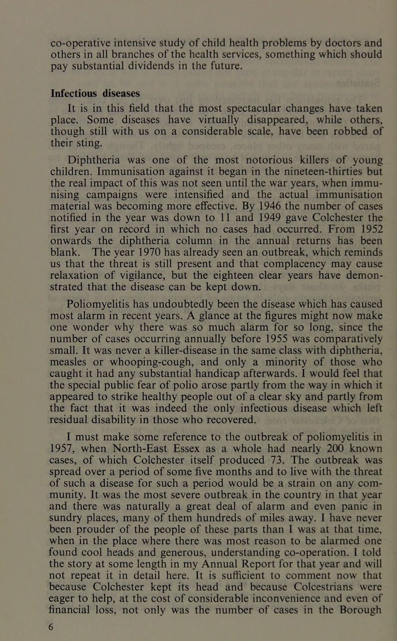 co-operative intensive study of child health problems by doctors and others in all branches of the health services, something which should pay substantial dividends in the future. Infectious diseases It is in this field that the most spectacular changes have taken place. Some diseases have virtually disappeared, while others, though still with us on a considerable scale, have been robbed of their sting. Diphtheria was one of the most notorious killers of young children. Immunisation against it began in the nineteen-thirties but the real impact of this was not seen until the war years, when immu- nising campaigns were intensified and the actual immunisation material was becoming more effective. By 1946 the number of cases notified in the year was down to 11 and 1949 gave Colchester the first year on record in which no cases had occurred. From 1952 onwards the diphtheria column in the annual returns has been blank. The year 1970 has already seen an outbreak, which reminds us that the threat is still present and that complacency may cause relaxation of vigilance, but the eighteen clear years have demon- strated that the disease can be kept down. Poliomyelitis has undoubtedly been the disease which has caused most alarm in recent years. A glance at the figures might now make one wonder why there was so much alarm for so long, since the number of cases occurring annually before 1955 was comparatively small. It was never a killer-disease in the same class with diphtheria, measles or whooping-cough, and only a minority of those who caught it had any substantial handicap afterwards. I would feel that the special public fear of polio arose partly from the way in which it appeared to strike healthy people out of a clear sky and partly from the fact that it was indeed the only infectious disease which left residual disability in those who recovered. I must make some reference to the outbreak of poliomyelitis in 1957, when North-East Essex as a whole had nearly 200 known cases, of which Colchester itself produced 73. The outbreak was spread over a period of some five months and to live with the threat of such a disease for such a period would be a strain on any com- munity. It was the most severe outbreak in the country in that year and there was naturally a great deal of alarm and even panic in sundry places, many of them hundreds of miles away. I have never been prouder of the people of these parts than I was at that time, when in the place where there was most reason to be alarmed one found cool heads and generous, understanding co-operation. I told the story at some length in my Annual Report for that year and will not repeat it in detail here. It is sufficient to comment now that because Colchester kept its head and because Colcestrians were eager to help, at the cost of considerable inconvenience and even of financial loss, not only was the number of cases in the Borough