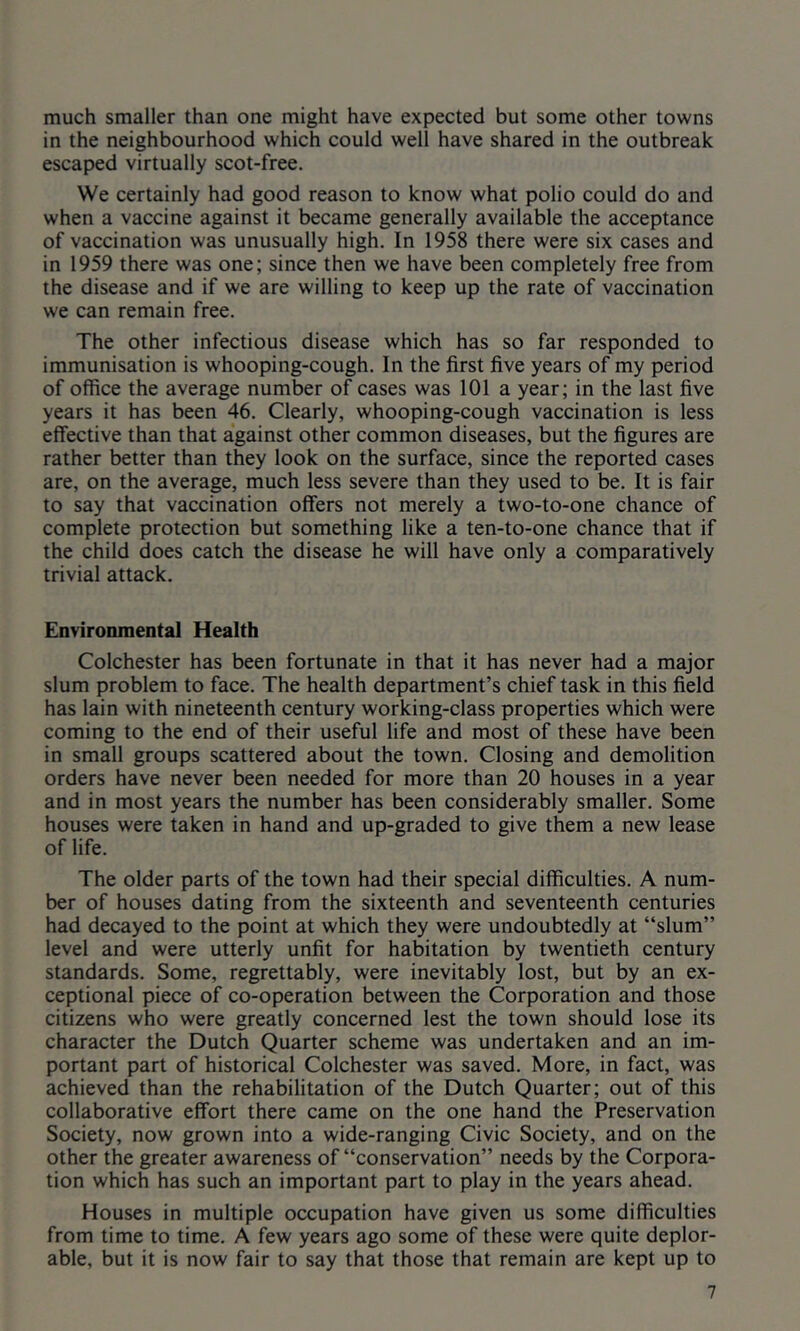 much smaller than one might have expected but some other towns in the neighbourhood which could well have shared in the outbreak escaped virtually scot-free. We certainly had good reason to know what polio could do and when a vaccine against it became generally available the acceptance of vaccination was unusually high. In 1958 there were six cases and in 1959 there was one; since then we have been completely free from the disease and if we are willing to keep up the rate of vaccination we can remain free. The other infectious disease which has so far responded to immunisation is whooping-cough. In the first five years of my period of office the average number of cases was 101 a year; in the last five years it has been 46. Clearly, whooping-cough vaccination is less effective than that against other common diseases, but the figures are rather better than they look on the surface, since the reported cases are, on the average, much less severe than they used to be. It is fair to say that vaccination offers not merely a two-to-one chance of complete protection but something like a ten-to-one chance that if the child does catch the disease he will have only a comparatively trivial attack. Environmental Health Colchester has been fortunate in that it has never had a major slum problem to face. The health department’s chief task in this field has lain with nineteenth century working-class properties which were coming to the end of their useful life and most of these have been in small groups scattered about the town. Closing and demolition orders have never been needed for more than 20 houses in a year and in most years the number has been considerably smaller. Some houses were taken in hand and up-graded to give them a new lease of life. The older parts of the town had their special difficulties. A num- ber of houses dating from the sixteenth and seventeenth centuries had decayed to the point at which they were undoubtedly at “slum” level and were utterly unfit for habitation by twentieth century standards. Some, regrettably, were inevitably lost, but by an ex- ceptional piece of co-operation between the Corporation and those citizens who were greatly concerned lest the town should lose its character the Dutch Quarter scheme was undertaken and an im- portant part of historical Colchester was saved. More, in fact, was achieved than the rehabilitation of the Dutch Quarter; out of this collaborative effort there came on the one hand the Preservation Society, now grown into a wide-ranging Civic Society, and on the other the greater awareness of “conservation” needs by the Corpora- tion which has such an important part to play in the years ahead. Houses in multiple occupation have given us some difficulties from time to time. A few years ago some of these were quite deplor- able, but it is now fair to say that those that remain are kept up to