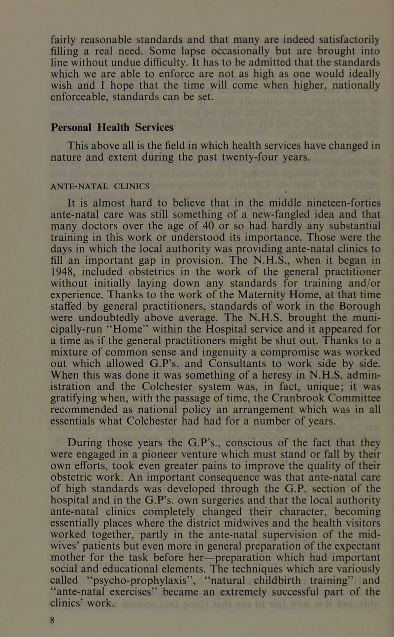 fairly reasonable standards and that many are indeed satisfactorily filling a real need. Some lapse occasionally but are brought into line without undue difficulty. It has to be admitted that the standards which we are able to enforce are not as high as one would ideally wish and I hope that the time will come when higher, nationally enforceable, standards can be set. Personal Health Services This above all is the field in which health services have changed in nature and extent during the past twenty-four years. ANTE-NATAL CLINICS * It is almost hard to believe that in the middle nineteen-forties ante-natal care was still something of a new-fangled idea and that many doctors over the age of 40 or so had hardly any substantial training in this work or understood its importance. Those were the days in which the local authority was providing ante-natal clinics to fill an important gap in provision. The N.H.S., when it began in 1948, included obstetrics in the work of the general practitioner without initially laying down any standards for training and/or experience. Thanks to the work of the Maternity Home, at that time staffed by general practitioners, standards of work in the Borough were undoubtedly above average. The N.H.S. brought the muni- cipally-run “Home” within the Hospital service and it appeared for a time as if the general practitioners might be shut out. Thanks to a mixture of common sense and ingenuity a compromise was worked out which allowed G.P’s. and Consultants to work side by side. When this was done it was something of a heresy in N.H.S. admin- istration and the Colchester system was, in fact, unique; it was gratifying when, with the passage of time, the Cranbrook Committee recommended as national policy an arrangement which was in all essentials what Colchester had had for a number of years. During those years the G.P’s., conscious of the fact that they were engaged in a pioneer venture which must stand or fall by their own efforts, took even greater pains to improve the quality of their obstetric work. An important consequence was that ante-natal care of high standards was developed through the G.P. section of the hospital and in the G.P’s. own surgeries and that the local authority ante-natal clinics completely changed their character, becoming essentially places where the district midwives and the health visitors worked together, partly in the ante-natal supervision of the mid- wives’ patients but even more in general preparation of the expectant mother for the task before her—preparation which had important social and educational elements. The techniques which are variously called “psycho-prophylaxis”, “natural childbirth training” and “ante-natal exercises” became an extremely successful part of the clinics’ work.