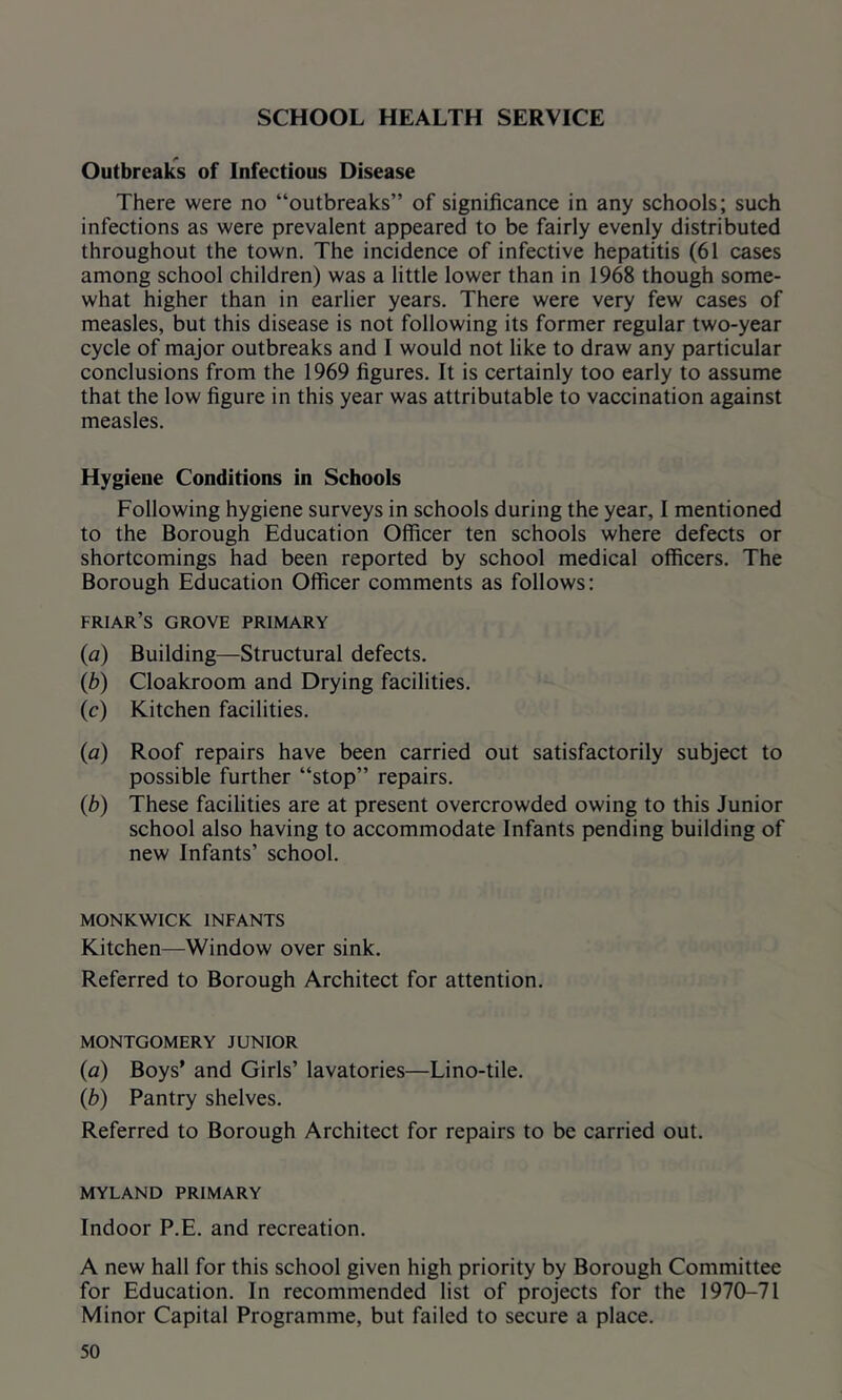SCHOOL HEALTH SERVICE Outbreak's of Infectious Disease There were no “outbreaks” of significance in any schools; such infections as were prevalent appeared to be fairly evenly distributed throughout the town. The incidence of infective hepatitis (61 cases among school children) was a little lower than in 1968 though some- what higher than in earlier years. There were very few cases of measles, but this disease is not following its former regular two-year cycle of major outbreaks and I would not like to draw any particular conclusions from the 1969 figures. It is certainly too early to assume that the low figure in this year was attributable to vaccination against measles. Hygiene Conditions in Schools Following hygiene surveys in schools during the year, I mentioned to the Borough Education Officer ten schools where defects or shortcomings had been reported by school medical officers. The Borough Education Officer comments as follows: friar’s grove primary (a) Building—Structural defects. (b) Cloakroom and Drying facilities. (c) Kitchen facilities. (a) Roof repairs have been carried out satisfactorily subject to possible further “stop” repairs. (b) These facilities are at present overcrowded owing to this Junior school also having to accommodate Infants pending building of new Infants’ school. MONKWICK INFANTS Kitchen—Window over sink. Referred to Borough Architect for attention. MONTGOMERY JUNIOR (a) Boys’ and Girls’ lavatories—Lino-tile. (b) Pantry shelves. Referred to Borough Architect for repairs to be carried out. MYLAND PRIMARY Indoor P.E. and recreation. A new hall for this school given high priority by Borough Committee for Education. In recommended list of projects for the 1970-71 Minor Capital Programme, but failed to secure a place.