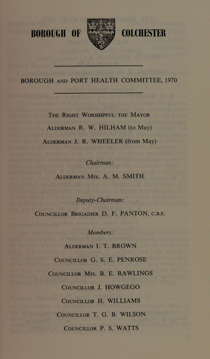 BOROUGH AND PORT HEALTH COMMITTEE, 1970 The Right Worshipful the Mayor Alderman R. W. HILHAM (to May) Alderman J. R. WHEELER (from May) Chairman: Alderman Mrs. A. M. SMITH Deputy- Chairman: Councillor Brigadier D. F. PANTON, c.b.e. Members: Alderman L T. BROWN Councillor G. S. E. PENROSE Councillor Mrs. B. E. RAWLINGS Councillor J. HOWGEGO Councillor H. WILLIAMS Councillor T. G. B. WILSON Councillor P. S. WATTS