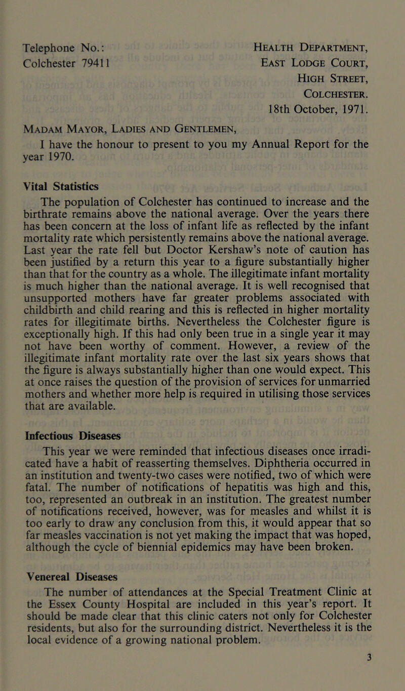 Telephone No.; Colchester 79411 Health Department, East Lodge Court, High Street, Colchester. 18th October, 1971. Madam Mayor, Ladies and Gentlemen, I have the honour to present to you my Annual Report for the year 1970. Vital Statistics The population of Colchester has continued to increase and the birthrate remains above the national average. Over the years there has been concern at the loss of infant life as reflected by the infant mortality rate which persistently remains above the national average. Last year the rate fell but Doctor Kershaw’s note of caution has been justified by a return this year to a figure substantially higher than that for the country as a whole. The illegitimate infant mortality is much higher than the national average. It is well recognised that unsupported mothers have far greater problems associated with childbirth and child rearing and this is reflected in higher mortality rates for illegitimate births. Nevertheless the Colchester figure is exceptionally high. If this had only been true in a single year it may not have been worthy of comment. However, a review of the illegitimate infant mortality rate over the last six years shows that the figure is always substantially higher than one would expect. This at once raises the question of the provision of services for unmarried mothers and whether more help is required in utilising those services that are available. Infectious Diseases This year we were reminded that infectious diseases once irradi- cated have a habit of reasserting themselves. Diphtheria occurred in an institution and twenty-two cases were notified, two of which were fatal. The number of notifications of hepatitis was high and this, too, represented an outbreak in an institution. The greatest number of notifications received, however, was for measles and whilst it is too early to draw any conclusion from this, it would appear that so far measles vaccination is not yet making the impact that was hoped, although the cycle of biennial epidemics may have been broken. Venereal Diseases The number of attendances at the Special Treatment Clinic at the Essex County Hospital are included in this year’s report. It should be made clear that this clinic caters not only for Colchester residents, but also for the surrounding district. Nevertheless it is the local evidence of a growing national problem.