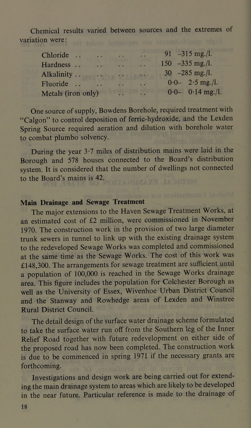 Chemical results varied between sources and the extremes of variation were: 91 -315mg./l. 150 -335 mg./l. 30 -285 mg./l. 0-0- 2'5 mg./l Chloride .. Hardness .. Alkalinity .. Fluoride .. 0-0- 0-14 mg./l. Metals (iron only) One source of supply, Bowdens Borehole, required treatment with “Calgon” to control deposition of ferric-hydroxide, and the Lexden Spring Source required aeration and dilution with borehole water to combat plumbo solvency. During the year 3-7 miles of distribution mains were laid in the Borough and 578 houses connected to the Board’s distribution system. It is considered that the number of dwellings not connected to the Board’s mains is 42. Main Drainage and Sewage Treatment The major extensions to the Haven Sewage Treatment Works, at an estimated cost of £2 million, were commissioned in November 1970. The construction work in the provision of two large diameter trunk sewers in tunnel to link up with the existing drainage system to the redeveloped Sewage Works was completed and commissioned at the same time as the Sewage Works. The cost of this work was £148,300. The arrangements for sewage treatment are sufficient until a population of 100,000 is reached in the Sewage Works drainage area. This figure includes the population for Colchester Borough as well as the University of Essex, Wivenhoe Urban District Council and the Stanway and Rowhedge areas of Lexden and Winstree Rural District Council. The detail design of the surface water drainage scheme formulated to take the surface water run off from the Southern leg of the Inner Relief Road together with future redevelopment on either side of the proposed road has now been completed. The construction work is due to be commenced in spring 1971 if the necessary grants are forthcoming. Investigations and design work are being carried out for extend- ing the main drainage system to areas which are likely to be developed in the near future. Particular reference is made to the drainage of