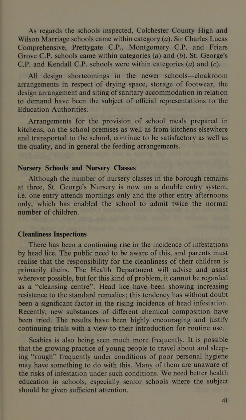 As regards the schools inspected, Colchester County High and Wilson Marriage schools came within category (a). Sir Charles Lucas Comprehensive, Prettygate C.P., Montgomery C.P. and Friars Grove C.P. schools came within categories (a) and (b). St. George’s C.P. and Kendall C.P. schools were within categories (a) and (c). All design shortcomings in the newer schools—cloakroom arrangements in respect of drying space, storage of footwear, the design arrangement and siting of sanitary accommodation in relation to demand have been the subject of official representations to the Education Authorities. Arrangements for the provision of school meals prepared in kitchens, on the school premises as well as from kitchens elsewhere and transported to the school, continue to be satisfactory as well as the quality, and in general the feeding arrangements. Nursery Schools and Nursery Classes Although the number of nursery classes in the borough remains at three, St. George’s Nursery is now on a double entry system, i.e. one entry attends mornings only and the other entry afternoons only, which has enabled the school to admit twice the normal number of children. Cleanliness Inspections There has been a continuing rise in the incidence of infestations by head lice. The public need to be aware of this, and parents must realise that the responsibility for the cleanliness of their children is primarily theirs. The Health Department will advise and assist wherever possible, but for this kind of problem, it cannot be regarded as a “cleansing centre”. Head lice have been showing increasing resistence to the standard remedies; this tendency has without doubt been a significant factor in the rising incidence of head infestation. Recently, new substances of different chemical composition have been tried. The results have been highly encouraging and justify continuing trials with a view to their introduction for routine use. Scabies is also being seen much more frequently. It is possible that the growing practice of young people to travel about and sleep- ing “rough” frequently under conditions of poor personal hygiene may have something to do with this. Many of them are unaware of the risks of infestation under such conditions. We need better health education in schools, especially senior schools where the subject should be given sufficient attention.