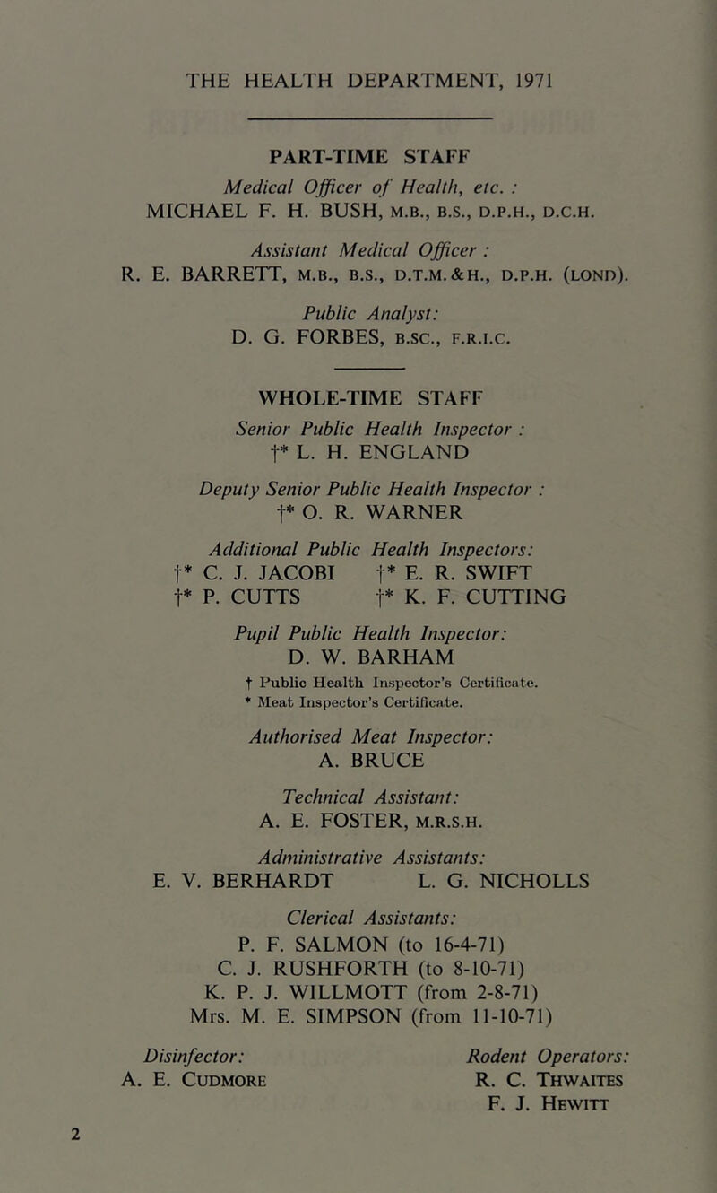 THE HEALTH DEPARTMENT, 1971 PART-TIME STAFF Medical Officer of Health, etc. : MICHAEL F. H. BUSH, m.b., b.s., d.p.h., d.c.h. Assistant Medical Officer : R. E. BARRETT, m.b., b.s., d.t.m.&h., d.p.h. (lond). Public Analyst: D. G. FORBES, b.sc., f.r.i.c. WHOLE-TIME STAFF Senior Public Health Inspector : t* L. H. ENGLAND Deputy Senior Public Health Inspector : t* O. R. WARNER Additional Public Health Inspectors: t* C. J. JACOBI t* E. R. SWIFT t* P. CUTTS t* K. F. CUTTING Pupil Public Health Inspector: D. W. BARHAM t Public Health Inspector’s Certificate. * Meat Inspector’s Certificate. Authorised Meat Inspector: A. BRUCE Technical Assistant: A. E. FOSTER, m.r.s.h. Administrative Assistants: E. V. BERHARDT L. G. NICHOLLS Clerical Assistants: P. F. SALMON (to 16-4-71) C. J. RUSHFORTH (to 8-10-71) K. P. J. WILLMOTT (from 2-8-71) Mrs. M. E. SIMPSON (from 11-10-71) 2 Disinfector: A. E. CUDMORE Rodent Operators: R. C. Thwaites F. J. Hewitt