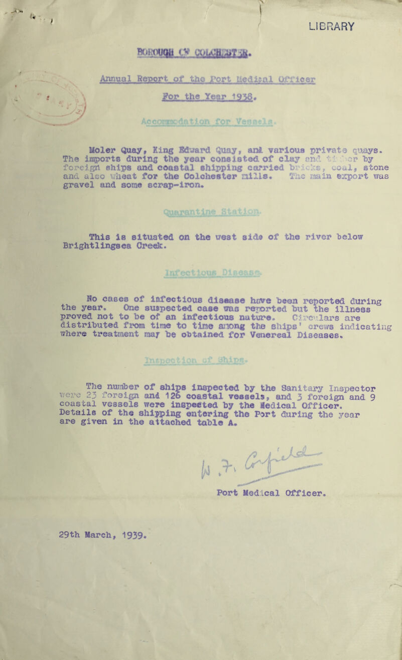 LIBRARY Rc.jwWB,cv \ Annual Report of tho Port LledlRal Ofi’leer Pop the Year 19‘56# for Vesgfc Moler Quay, King Bdward Quay, anJ. various private quays. The iinports during the year consisted, of clay end ti * or by foreign ships and coastal shipping carried brides, coal, stone and also v/heat for the Colchester nllLs. The main export vms gravel and some scrap-iron. This is situated on the west aid® of the river below Brightlingsea Creek. X. No cases of infectious disease hove been reported during the year. One suBpected case was reported but the Illness proved not to be of an infectious nature. Circulars are distributed from time to tine anong the ships' crev/s indicating where treatment rnaf be obtained for Venereal Diseases. ip_s The number of ships Inspected by the Santtai'y Inspector were 23 foreign and 126 coastal vessels, and 3 foreign and 9 coastal vessels were inspeeted by the Medical Officer. Details of the shipping entering the Port during the year are given in the attached table A. Port Medical Officer 29th March, 1939