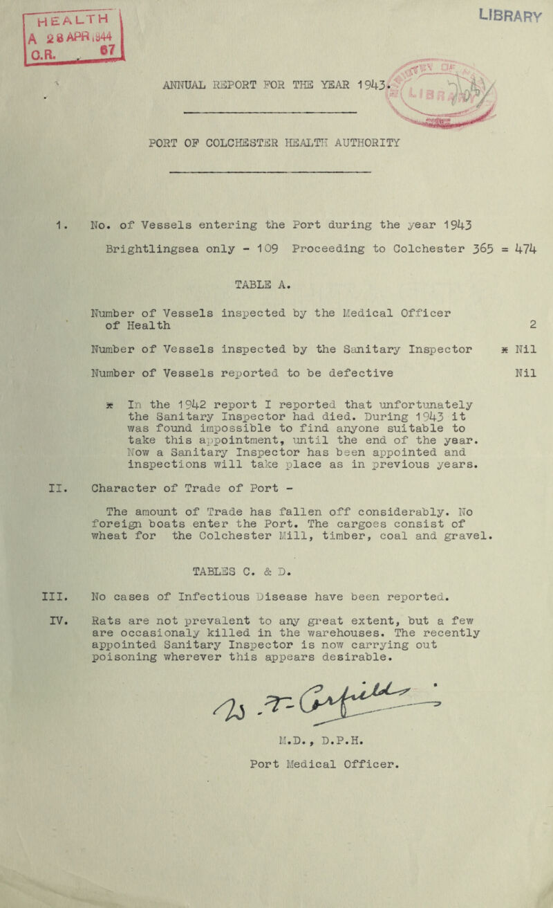 library health /V ‘iaAPrtiti44 O.R. 57 ANITUAL REPORT FOR TII3 YEAR 1 PORT OP COLCHESTER HEALTH AUTHORITY 1. No. of Vessels entering the Port during the year 1943 Brightlingsea only -109 Proceeding to Colchester 3^5 = 474 TABLE A. Number of Vessels inspected by the Medical Officer of Health 2 Number of Vessels inspected by the Sanitary Inspector se Nil Number of Vessels reported to be defective Nil 3tr In the 1942 report I reported that unfortunately the Sanitary Inspector had died. During 1943 it v/as found impossible to find anyone suitable to take this appointment, until the end of the year. Now a Sanitary Inspector has been appointed and inspections will take place as in previous years. II. Character of Trade of Port - The amount of Trade has fallen off considerably. No foreign boats enter the Port. The cargoes consist of wheat for the Colchester Mill, timber, coal and gravel. TABLES C. & D. III. No cases of Infectious Disease have been reported. IV. Rats are not prevalent to any great extent, but a few are occasionaly killed in the warehouses. The recently appointed Sanitary Inspector is now carrying out poisoning wherever this appears desirable. M.D., D.P.H. Port Medical Officer.