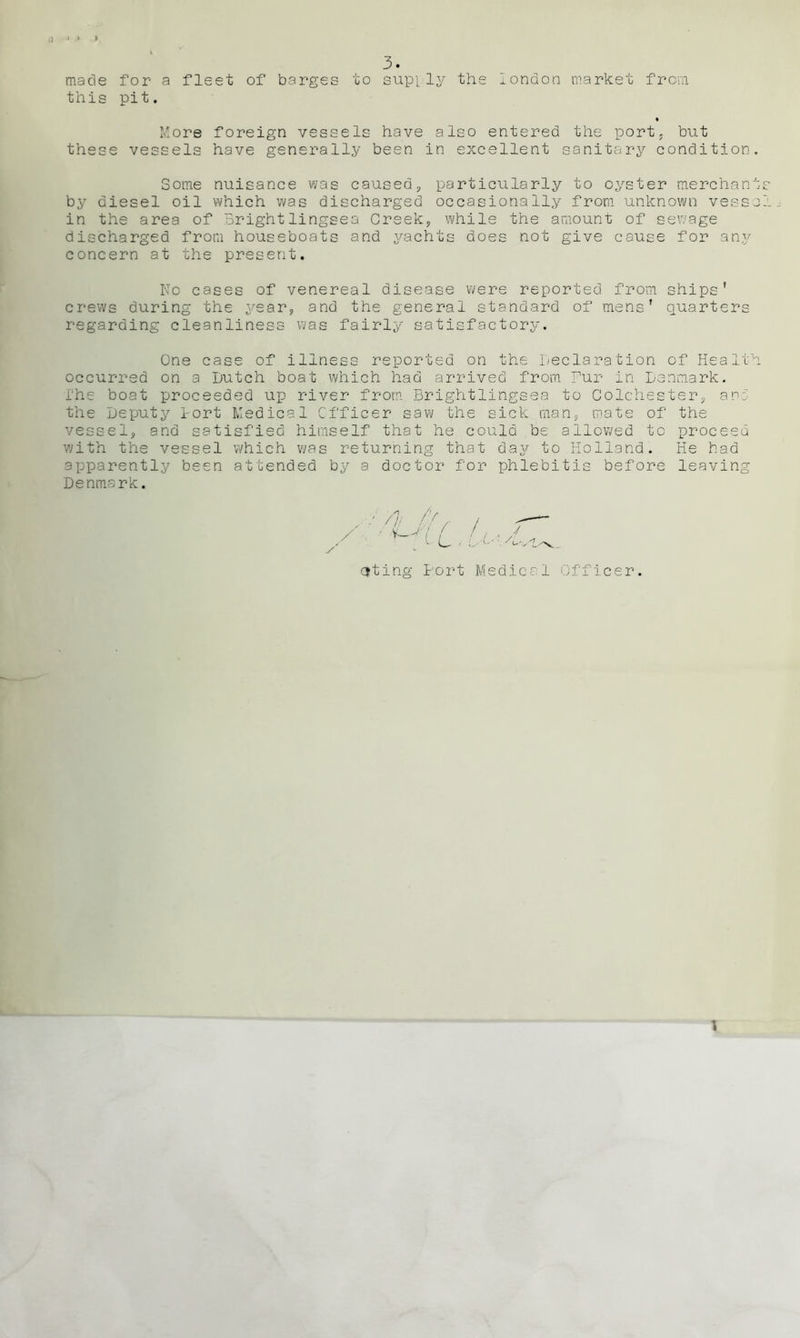 a 3. made for a fleet of barges to supply the iondon market from this pit. More foreign vessels have also entered the port, but these vessels have generally been in excellent sanitary condition. Some nuisance was caused, particularly to oyster merchants by diesel oil which was discharged occasionally from unknown vessel in the area of Brightlingsea Creek, while the amount of sewage discharged from houseboats and yachts does not give cause for any concern at the present. No cases of venereal disease were reported from ships' crews during the year, and the general standard of mens' quarters regarding cleanliness was fairly satisfactory. One case of illness reported on the Declaration of Health occurred on a Dutch boat which had arrived from Pur in Denmark, ihe boat proceeded up river from Brightlingsea to Colchester, and the Deputy tort Medical Officer saw the sick man, mate of the vessel, and satisfied himself that he could be allowed to proceed with the vessel which was returning that day to Holland. He bad apparently been attended by a doctor for phlebitis before leaving Denmark. y ■ /]. h, / v-u C i A.--. citing tort Medical Officer. \