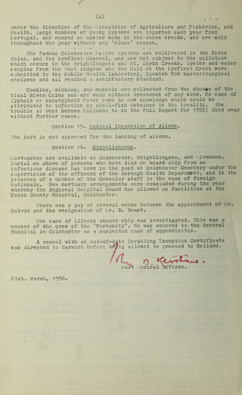 under the direction of the r.inistries of Agriculture and Fisheries, and Health. large numbers of young oysters are imported each year from tortugal, and reared on oyster beds in the above creekiSj, and are sold throughout the year without any 'close' season. The famous Colchester Hative oysters are cultivated in the River Colne, and the Ryefleet Channel, and are not subject to the pollution which occurs in the Brightlingsea and St. Osyth Creeks. Oyster and water samples from the West ledgeon and the Hill on the Ryefleet Creek were submitted to the Rublic Health laboratory, Ipswich for bacteriological analyses and all reached a satisfactory standard. Cockles,•winkles, and mussels are collected from the shores of the tidal RivervColne and are sold without treatment of any kind. No case of Typhoid or Paratyphoid Fever came to our knowledge v;hich could be attributed to infection by shell-fish obtained in the locality. The trouble at West Mersea (alluded, to in the full Report for 1952) died away without further cases. Section 15. Medical Inspection of Aliens. The Port is not approved for the landing of aliens. Section l6. Miscellaneous. Mortuaries are available at Colchester, Brightlingsea, and ivenhoe. Burial on shore of persons who have died on board ship from an infectious disease has been in the past at Colchester Cemetery under the supervision of the officers of the Borough Health Department, and in the presence of a member of the Consular staff in the case of foreign nationals. New mortuary arrangements were concluded during the year vHiereby the Regional Hospital Board has allowed us facilities at the Essex County Hospital, Colchester. There was a gap of several weeks between the appointment of Mr, Colvin and the resignation of t.r, R. Boast. One case of illness aboard ship was investigated. This was a member of -the crew of the 'Fortunity'. He was removed to the General Hospital in Colchester as a suspected case of appendicitis. A vessel with an out-of-c^te Derat ting Exemption Certificate was directed to Harwich before b^ng allowed to proceed to Holland. i.edical officer. Port 2lst. March, 1956. I