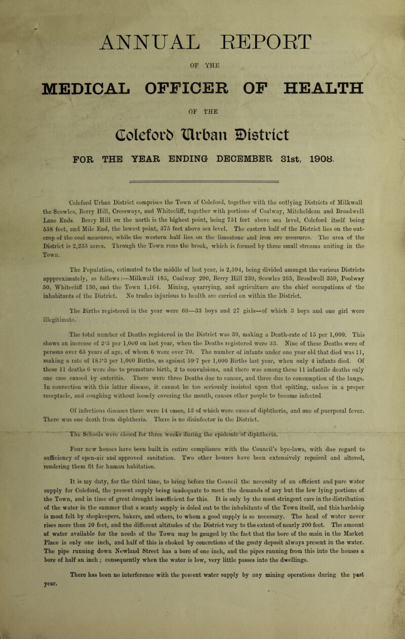 ANNUAL EEPORT OF THE MEDICAL OFFICER OF HEALTH OF THE Goleforb IHrban 2)istinct FOR THE YEAR ENDING DECEMBER 31st, 1908. Coleforcl Urban District comprises the Town of Coleford, together with the outlying Districts of Milkwall the Scowles, Berry Hill, Crossways, and Whitecliff, together with portions of Coalway, Mitcheldean and Broadwell Lane Ends. Berry Hill on the north is the highest point, being 751 feet above sea level, Coleford itself being 558 feet, and Mile End, the loAvest point, 375 feet above sea level. The eastern half of the District lies on the out- crop of the coal measures, while the western half lies on the limestone and iron ore measures. The area of the District is 2,235 acres. Through the Town runs the brook, which is formed by three small streams uniting in the Town. The Population, estimated to the middle of last year, is 2,594, being divided amongst the various Districts appprosimately, as follows:—Milkwall 185, Coal way 200, Berry Hill 250, Scowles 205, Broadwell 350, Poolway 50, Whitecliif 130, and the Town 1,164. Mining, quarrying, and agriculture arc the chief occupations of the inhabitants of the District. Ho trades injurious to health are carried on within the Distinct. The Births registered in the year were 60—33 boys and 27 gills—of which 3 boys and one girl were illegitimate. The total number of Deaths registered in the District was 39, making a Death-rate of 15 per 1,000. This shows an increase of 2'3 per 1,000 on last year, when the Deaths registered were 33. Hine of these Deaths were of persons over 65 years of age, of whom 6 were over 70. The number of infants under one year old that died was 11, making a rate of 183'3 per 1,000 Births, as against 59’7 per 1,000 Births last year, when only 4 infants died. Of these 11 deaths 6 were due to premature birth, 2 to convulsions, and there was among these 11 infantile deaths only one case caused by enteritis. There were three Deaths due to cancer, and three due to consumption of the lungs. In connection with this latter disease, it cannot be too seriously insisted upon that spitting, unless in a proper receptacle, and coughing without loosely covering the mouth, causes other people to become infected. Of infectious diseases there were 14 cases, 13 of which were cases of diphtheria, and one of puerperal fever. Then; w'as one death from diphtheria. There is no disinfector in the District. The Schools were closed for three weeks during the epidemic of diphtheria. Four new houses have been built in entire compliance with the Council’s bye-laws, with due regard to suflSciency of open-air and approved sanitation. Two other houses have been extensively repaired and altered, rendering them fit for human habitation. It is my duty, for the third time, to bring before the Council the necessity of an efficient and pure water supply for Coleford, the piesent supply being inadequate to meet the demands of any but the low lying portions of the Town, and in time of great drought insufficient for this. It is only by the most stringent care in the distribution of the water in the summer that a scanty supply is doled out to the inhabitants of tbe Town itself, and this hardship is most felt by shopkeepers, bakers, and others, to whom a good supply is so necessary. The head of water never rises more than 20 feet, and tlie different altitudes of the District vary to the extent of nearly 200 feet. The amount of water available for the needs of the Town may be gauged by the fact that the bore of the main in the Market Place is only one inch, and half of this is choked by concretions of the gouty deposit always j)resent in the water. The pipe running down Newland Street has a bore of one inch, and the pipes running from this into the houses a bore of half an inch ; consequently when the water is low, very little passes into the dwellings. There has been no interference with the piesent water supply by any mining operations dining the past year.