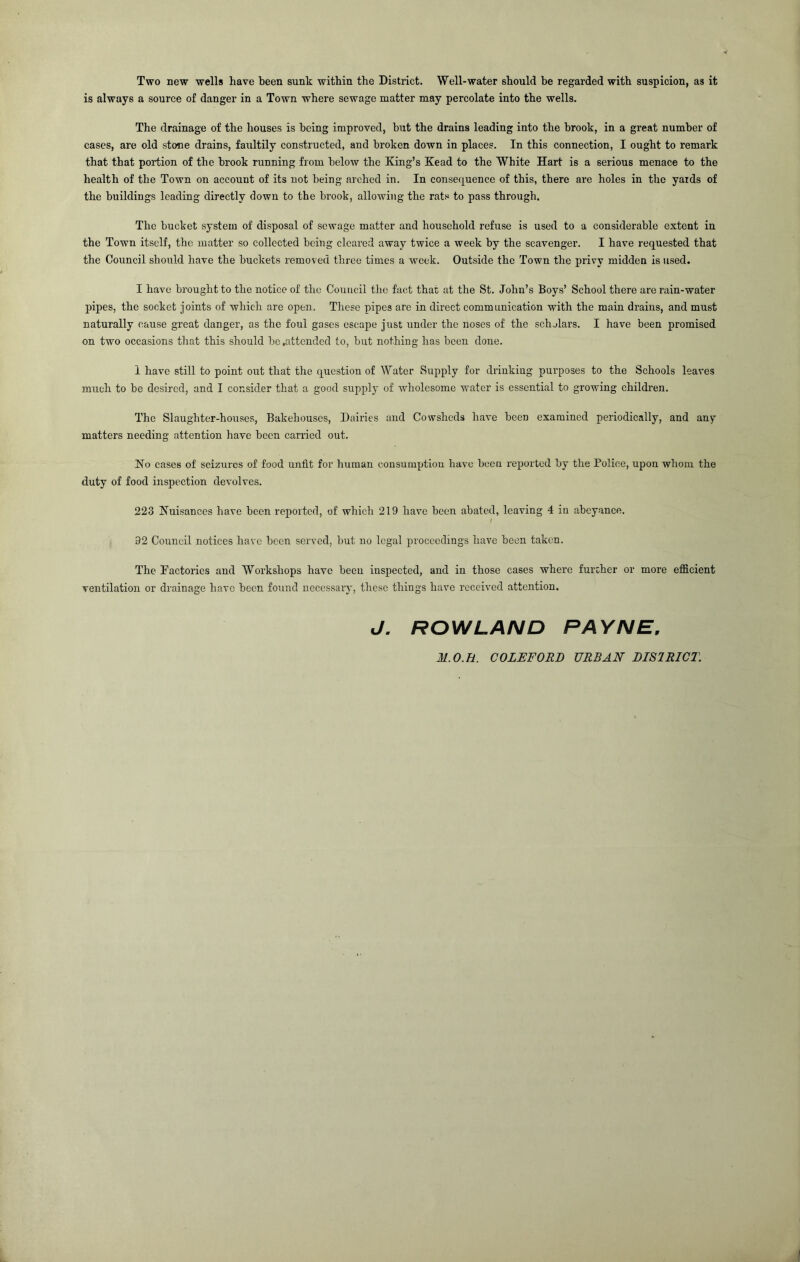 Two new wells have been sunk within the District. Well-water should be regarded with suspicion, as it is always a source of danger in a Town where sewage matter may percolate into the wells. The drainage of the houses is being improved, hut the drains leading into the brook, in a great number of cases, are old stone drains, faultily constructed, and broken down in places. In this connection, I ought to remark that that portion of the brook running from below the King’s Kead to the White Hart is a serious menace to the health of the Town on account of its not being arched in. In consequence of this, there are holes in the yards of the buildings leading directly down to the brook, allowing the rats to pass through. The bucket system of disposal of sewage matter and household refuse is used to a considerable extent in the Town itself, the matter so collected being cleared away twice a week by the scavenger. I have requested that the Council should have the buckets removed three times a week. Outside the Town the privy midden is used. I have brought to the notice of the Council the fact thar at the St. John’s Boys’ School there are rain-water pipes, the socket joints of which are open. These pipes arc in direct communication with the main drains, and must naturally cause great danger, as the foul gases escape just under the noses of the schjlars. I have been promised on two occasions tliat this should he .attended to, but nothing has been done. 1 have still to point out that the c^uestion of Water Supply for driukiug purposes to the Schools leaves much to be desired, and I consider that a good supply of wholesome water is essential to growing children. The Slaughter-houses, Bakehouses, Dairies and Cowsheds have been examined periodically, and any matters needing attention have been carried out. No cases of seizures of food unfit for human consumptiou have been reported by the Police, upon whom the duty of food inspection devolves. 223 Nuisances have been reported, of which 219 have been abated, leaving 4 iu abeyance. 92 Council notices have been served, but no legal proceedings have been taken. The Factories and Workshops have been inspected, and in those cases where further or more efficient ventilation or drainage have been found necessary, these things have received attention. J, ROWLAND PAYNE, M.O.H. COLEFORJ) URBAN DISIRICT.
