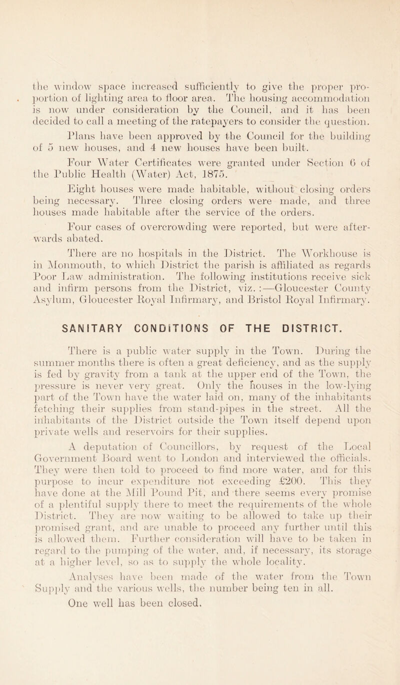 the window space increased sufficiently to give the proper pro- portion of lighting area to floor area. The housing accommodation is now under consideration by the Council, and it lias been decided to call a meeting of the ratepayers to consider the question. Plans have been approved by the Council for the building of 5 new houses, and 4 new houses have been built. Four Water Certificates were granted under Section 0 of the Public Health (Water) Act, 1875. Eight houses were made habitable, without closing orders being necessary. Three closing orders were made, and three houses made habitable after the service of the orders. Four cases of overcrowding were reported, but were after- wards abated. There are no hospitals in the District. The Workhouse is in Monmouth, to which District the parish is affiliated as regards Poor Law administration. The following institutions receive sick and infirm persons from the District, viz. :—Gloucester County Asylum, Gloucester Royal Infirmary, and Bristol Royal Infirmary. SANITARY CONDITIONS OF THE DISTRICT. There is a public water supply in the Town. During the summer months there is often a great deficiency, and as the supply is fed by gravity from a tank at the upper end of the Town, the pressure is never very great. Only the houses in the low-lying part of the Town have the water laid on, many of the inhabitants fetching their supplies from stand-pipes in the street. All the inhabitants of the District outside the Town itself depend upon private wells and reservoirs for their supplies. A deputation of Councillors, by request of the Local Government Board went to London and interviewed the officials. They were then told to proceed to find more water, and for this purpose to incur expenditure not exceeding £200. This they have done at the Mill Pound Pit, and there seems every promise of a plentiful supply there to meet the requirements of the whole District. They are now waiting to be allowed to take up their promised grant, and are unable to proceed any further until this is allowed them. Further consideration will have to be taken in regard to the pumping of the water, and, if necessary, its storage at a higher level, so as to supply the whole locality. Analyses have been made of the water from the Town Supply and the various wells, the number being ten in all. One well has been closed.
