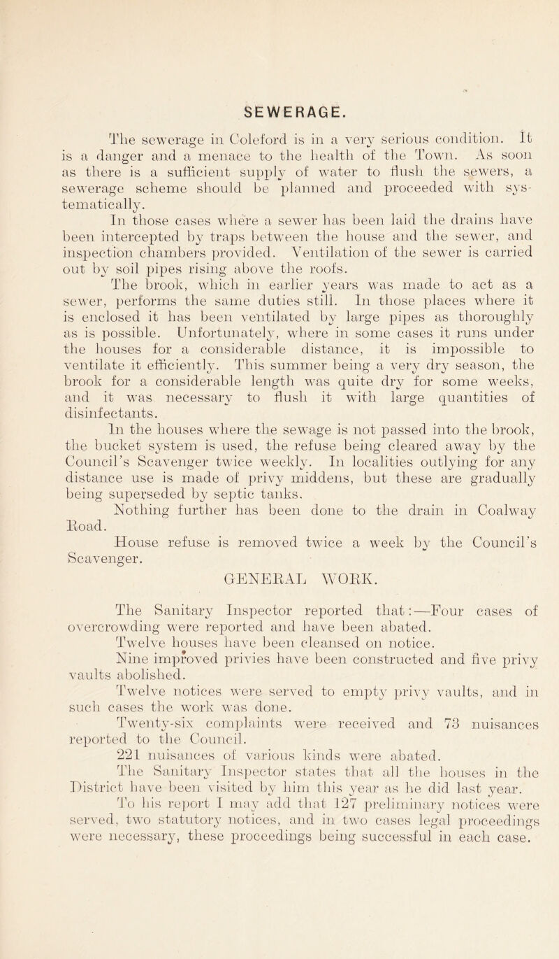 SEWERAGE. The sewerage in Coleford is in a very serious condition. It is a danger and a menace to the health of the Town. As soon as there is a sufficient supply of water to flush the sewers, a sewerage scheme should be planned and proceeded with sys- tematically. In those cases where a sewer has been laid the drains have been intercepted by traps between the house and the sewer, and inspection chambers provided. Ventilation of the sewer is carried out by soil pipes rising above the roofs. The brook, which in earlier years was made to act as a sewer, performs the same duties still. In those places where it is enclosed it has been ventilated by large pipes as thoroughly as is possible. Unfortunately, where in some cases it runs under the houses for a considerable distance, it is impossible to ventilate it efficiently. This summer being a very dry season, the brook for a considerable length was quite dry for some weeks, and it was necessary to flush it with large quantities of disinfectants. In the houses where the sewage is not passed into the brook, the bucket system is used, the refuse being cleared away by the Council’s Scavenger twice weekly. In localities outlying for any distance use is made of privy middens, but these are gradually being superseded by septic tanks. Nothing further has been done to the drain in Coalway Eoad. House refuse is removed twice a week by the Council's a* Scavenger. GENEBAL WOBK. The Sanitary Inspector reported that:—Four cases of overcrowding were reported and have been abated. Twelve houses have been cleansed on notice. Nine improved privies have been constructed and five privy vaults abolished. Twelve notices were served to empty privy vaults, and in such cases the work was done. Twenty-six complaints were received and 73 nuisances reported to the Council. 221 nuisances of various kinds were abated. The Sanitary Inspector states that all the houses in the District have been visited by him this year as he did last year. To his report I may add that 127 preliminary notices were served, two statutory notices, and in two cases legal proceedings were necessary, these proceedings being successful in each case.