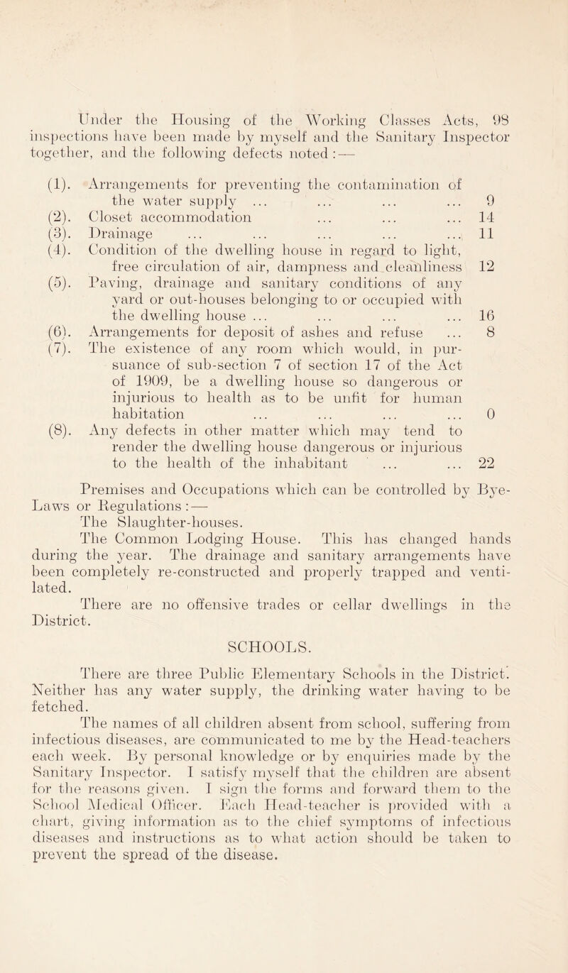 Under the Housing of the Working Classes Acts, 98 inspections have been made by myself and the Sanitary Inspector together, and the following defects noted: — (1) . Arrangements for preventing the contamination of the water supply ... ... ... ... 9 (2) . Closet accommodation ... ... ... 14 (3) . Drainage ... ... ... ... ... 11 (4) . Condition of the dwelling house in regard to light, free circulation of air, dampness and cleanliness 12 (5) . Paving, drainage and sanitary conditions of any yard or out-houses belonging to or occupied with the dwelling house ... ... ... ... 16 (6) . Arrangements for deposit of ashes and refuse ... 8 (7) . The existence of any room which would, in pur- suance of sub-section 7 of section 17 of the Act of 1909, be a dw-elling house so dangerous or injurious to health as to be unfit for human habitation ... ... ... ... 0 (8) . Any defects in other matter which may tend to render the dwelling house dangerous or injurious to the health of the inhabitant ... ... 22 Premises and Occupations which can be controlled by Bye- Laws or Piegulations: — The Slaughter-houses. The Common Ijodging House. This has changed hands during the year. The drainage and sanitary arrangements have been completely re-constructed and properly trapped and venti- lated. There are no offensive trades or cellar dwellings in the District. SCHOOLS. There are three Public Elementary Schools in the District. Neither has any water supply, the drinking water having to be fetched. The names of all children absent from school, suffering from infectious diseases, are communicated to me by the Head-teachers each week. By personal knowledge or by enquiries made by the Sanitary Inspector. I satisfy myself that the children are absent for the reasons given. I sign the forms and forward them to the School Medical Officer. Each Head-teacher is provided with a chart, giving information as to the chief symptoms of infectious diseases and instructions as to what action should be taken to prevent the spread of the disease.