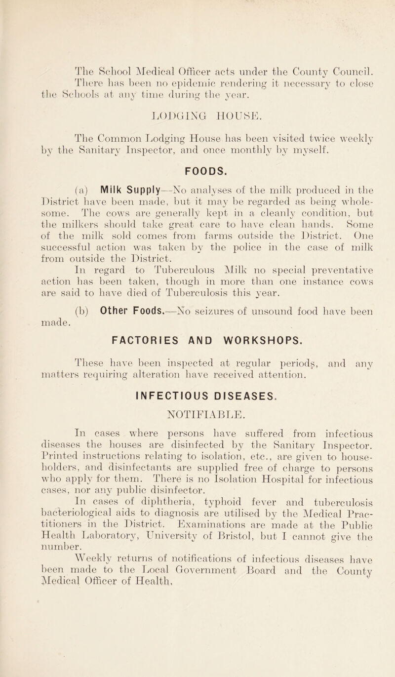 The School Medical Officer acts under the County Council. There has been no epidemic rendering it necessary to close the Schools at any time during the year. U O 6-' LODGING HOUSE. The Common Lodging House has been visited twice weekly by the Sanitary Inspector, and once monthly by myself. FOODS. (a) Milk Supply—No analyses of the milk produced in the District have been made, but it may be regarded as being whole- some. The cows are generally kept in a cleanly condition, but the milkers should take great care to have clean hands. Some of the milk sold comes from farms outside the District. One successful action was taken by the police in the case of milk from outside the District. In regard to Tuberculous Milk no special preventative action has been taken, though in more than one instance cows are said to have died of Tuberculosis this year. (b) Other Foods .—No seizures of unsound food have been made. FACTORIES AND WORKSHOPS. These have been, inspected at regular periods, and any matters requiring alteration have received attention. INFECTIOUS DISEASES. NOTIFIABLE. In cases where persons have suffered from infectious diseases the houses are disinfected by the Sanitary Inspector. Printed instructions relating to isolation, etc., are given to house- holders, and disinfectants are supplied free of charge to persons who apply for them. There is no Isolation Hospital for infectious cases, nor any public disinfector. In cases of diphtheria, typhoid fever and tuberculosis bacteriological aids to diagnosis are utilised by the Medical Prac- titioners in the District. Examinations are made at the Public Health Laboratory, University of Bristol, but I cannot give the number. Weekly returns of notifications of infectious diseases have been made to the Local Government Board and the County Medical Officer of Health,