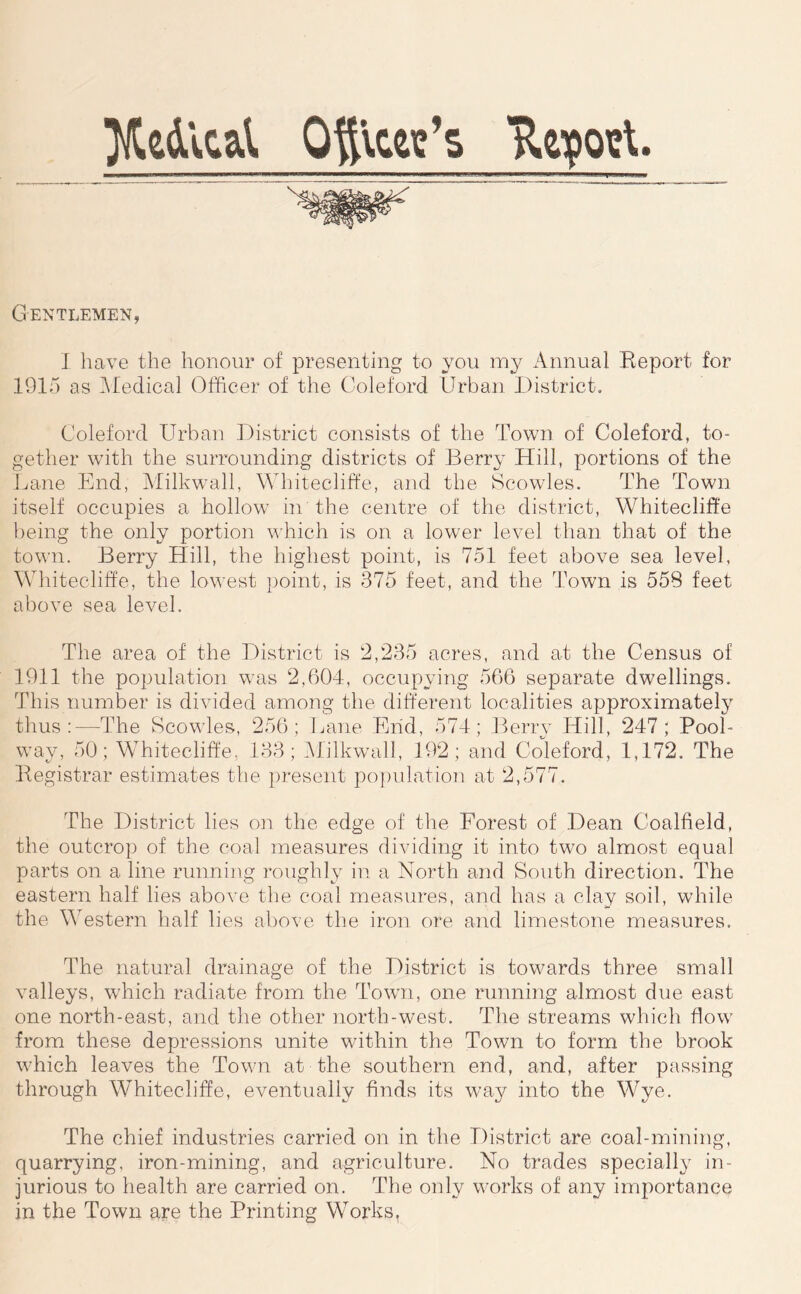 }jledlcal Oy\ce\?’s Heyoigt. Gentlemen, I have the honour of presenting to you my Annual Report for 1915 as iMedical Officer of the Coleford Urban District. Coleford Urban District consists of the Town of Coleford, to- gether with the surrounding districts of Berry Hill, portions of the Lane End, Milk wall, Mhitecliffe, and the Scowles. The Town itself occupies a hollow in the centre of the district, Whitecliffe })eing the only portion which is on a lower level tlian that of the town. Berry Hill, the highest point, is 751 feet above sea level, Whitecliffe, the lowest point, is 375 feet, and the Town is 558 feet above sea level. The area of the District is 2,235 acres, and at the Census of 1911 the population was 2,604, occupying 566 separate dwellings. This number is divided among the different localities approximate!}^ tlius :—The Scowles, 256; Lane End, 574; Jlerry Hill, 247; Pool- way, 50; Whitecliffe, 133; iMilkwall, 192; and Coleford, 1,172. The Registrar estimates the present po])ulation at 2,577. The District lies on the edge of the Forest of Dean Coalfield, the outcrop of the coal measures dividing it into two almost equal parts on a line running roughly in a North and South direction. The eastern half lies above the coal measures, and has a clay soil, while the Western half lies above the iron ore and limestone measures. The natural drainage of the District is towards three small valleys, which radiate from the Town, one running almost due east one north-east, and the other north-west. The streams which flow from these depressions unite within the Town to form the brook which leaves the Town at the southern end, and, after passing through Whitecliffe, eventually finds its way into the Wye. The chief industries carried on in the District are coal-mining, quarrying, iron-mining, and agriculture. No trades specially in- jurious to health are carried on. The only works of any importance in the Town are the Printing Works,