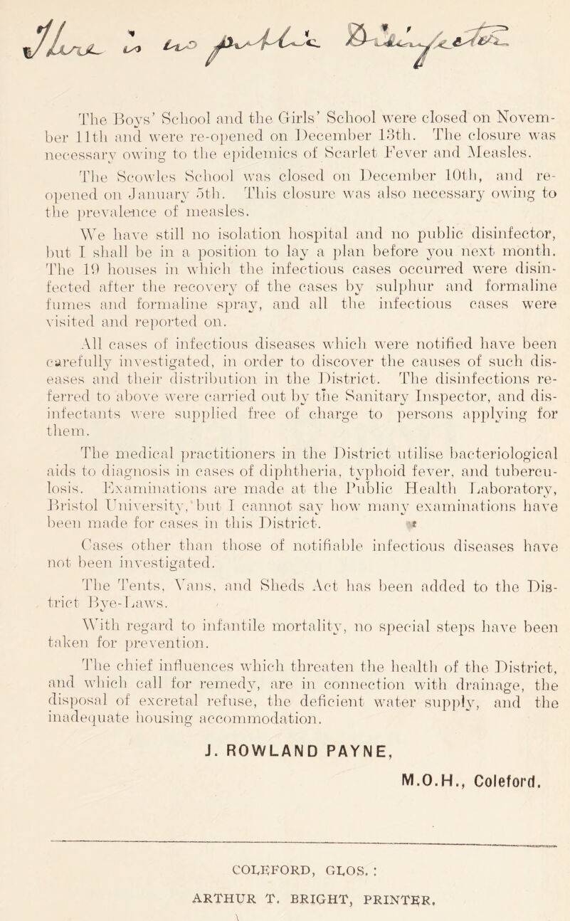 Tlie Boys’ School and the Girls’ School were closed on Novem- ber lltli and were re-o])ened on December Idth. The closure was necessary owin^ to the e])idemics of Scarlet Bever and Measles. Tlie Scowlcs School was closed on December lOtli, and re- o])ened on January htln This closure w'as also necessary onJng to the prevalence of measles. MT have still no isolation hospital and no public disinfector, hnt I sliall he in a position to lay a ])lan before you next month. 'The lb houses in which the infectious cases occurred were disin- fected after the ]*ecoveiy’ of the cases by sidpliur and foi’maline fumes and formaline spi'ay, and all tlie infectious cases were visited and re])orted on. All cases of infectious diseases which were notified have been cai-efully investigated, in order to discover the causes of such dis- eases and their distribution in the District. The disinfections re- feri-ed to above were carried out l)y tlie Sanitary Inspector, and dis- infectants were supplied free of charge to persons applying for tlie in. The medical ])ractitioners in the District utilise liacteriologieal aids to diagnosis iu cases of diphtheria, typhoid fever, and tubercu- losis. Examinations are made at the Eublic Healtli Laboratory, Bi-istol University, but I cannot say how many examinations have lieen made for cases in this District. -t Eases otlier than those of notifiable infectious diseases have not been investigated. The J'ents. \hans, and Sheds Act has been added to the Dis- trict Bye-lu'iws. With regard to infantile mortality, no special steps have been taken for [)revention. The chief influences which threaten the health of the District, and whicli call for remedy, are in connection witli di'ainage, the disposal of excretal refuse, the deficient water supply, and the i n a d e (,| u a t e housing a c c o m m o d a t i o n. J. ROWLAND PAYNE, M.O.H., Coleforcl. COIvKFORD, GROS. ! ARTHUR T. BRIGHT, PRINTER.