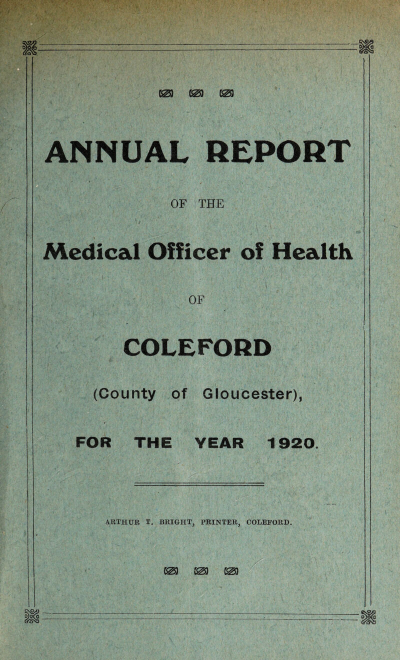 m m m ANNUAL REPORT OF THE Medical Officer of Health OF COLEFORD (County of Gloucester), 4 FOR THE YEAR 1920. ARTHUR T. BRIGHT, PRINTER, COLEFORD.