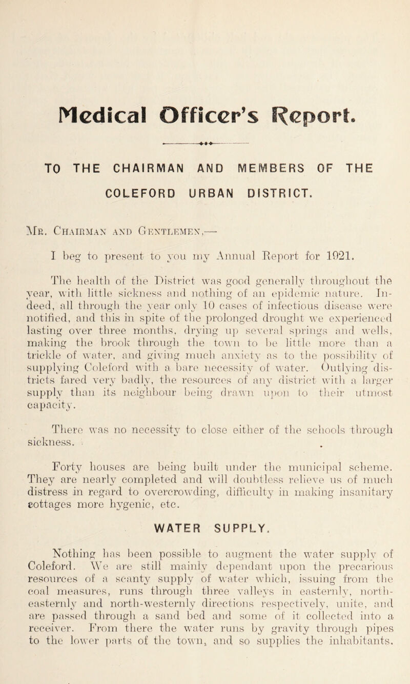 Medical Officer’s Report. — TO THE CHAIRMAN AND MEMBERS OF THE COLEFORD URBAN DISTRICT. Me. Chairman and Gentlemen,— I beg to present to you my Annual Report for 1021. The health of the District was good generally throughout the year, with little sickness and nothing of an epidemic nature. In- deed, all through the year only 10 cases of infectious disease were notified, and this in spite of the prolonged drought we experienced lasting over three months, drying up several springs and wells, making the brook through the town to be little more than a trickle of water, and giving much anxiety as to the possibility of supplying Coleford with a bare necessity of water. Outlying dis- tricts fared very badlv, the resources of any district with a larger supply than its neighbour being drawn upon to their utmost capacity. There was no necessity to close either of the schools through sickness. Forty houses are being built under the municipal scheme. They are nearly completed and will doubtless relieve us of much distress in regard to overcrowding, difficulty in making insanitary cottages more hygenic, etc. WATER SUPPLY. Nothing has been possible to augment the water supply of Coleford. We are still mainly dependant upon the precarious resources of a scanty supply of water which, issuing from the coal measures, runs through three valleys in eastemly, north- easternly and north-westemly directions respectively, unite, and are passed through a sand bed and some of it collected into a receiver. From there the water runs by gravity through pipes to the lower parts of the town* and so supplies the inhabitants.