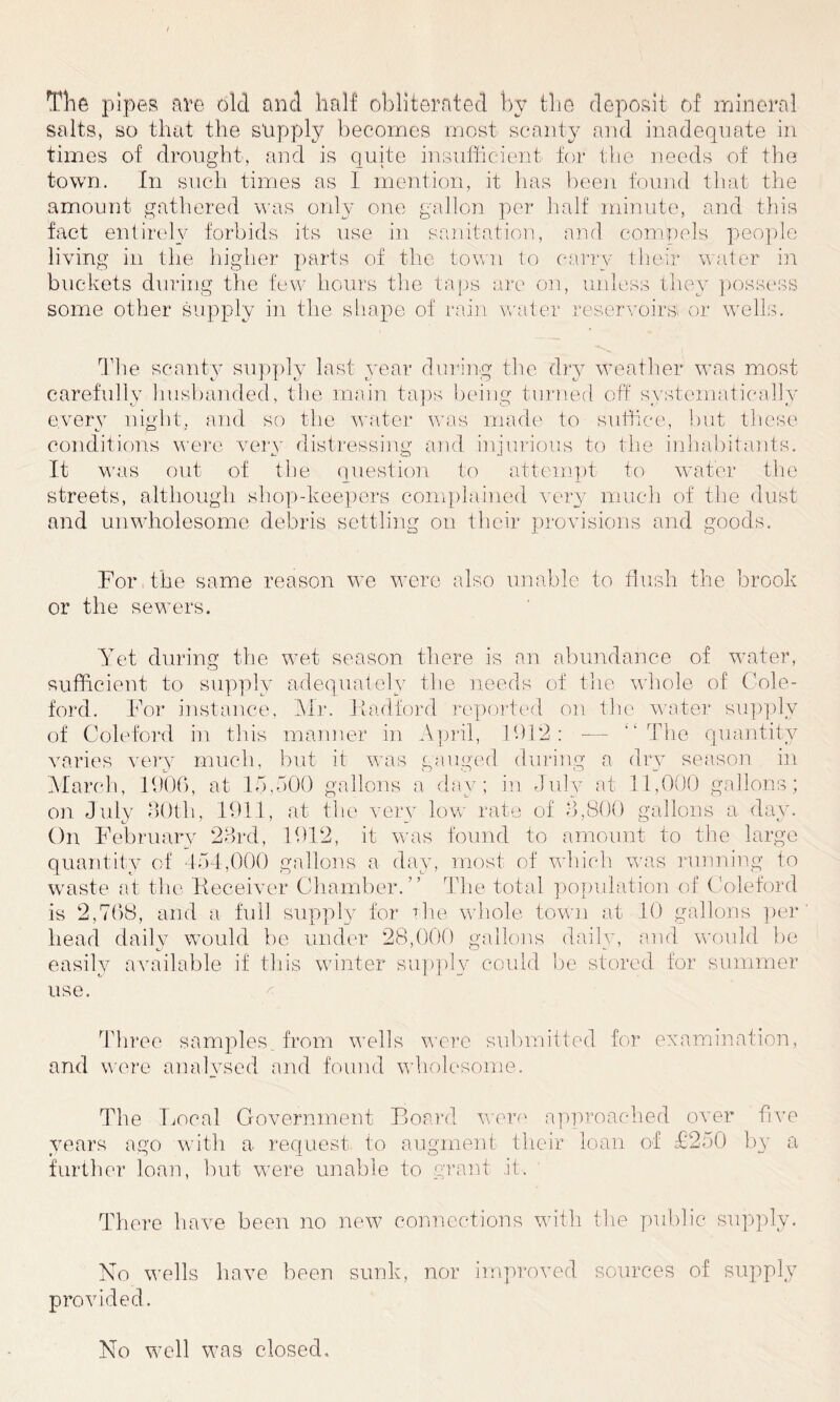 The pipes are old and half obliterated by the deposit of mineral salts, so that the supply becomes most scanty and inadequate in times of drought, and is quite insufficient for the needs of the town. In such times as I mention, it has been found that the amount gathered was only one gallon per half minute, and this fact entirely forbids its use in sanitation, and compels people living in the higher parts of the town to carry their water in buckets during the few hours the taps are on, unless they possess some other supply in the shape of rain water reservoirs or wells. The scanty supply last year during the dry weather was most carefully husbanded, the main taps being turned off systematically every night, and so the water was made to suffice, but these conditions were very distressing and injurious to the inhabitants. It was out of the question to attempt to water the streets, although shop-keepers complained very much of the dust and unwholesome debris settling on their provisions and goods. For the same reason we were also unable to flush the brook or the sewers. Yet during the wet season there is an abundance of water, sufficient to supply adequately the needs of the whole of Cole- ford. For instance, Mr. Had ford reported on the water supply of Coleford in this manner in April, i 9 1 2 : — The quantity varies very much, but it was gauged during a dry season in March, 1906, at 15,500 gallons a day; in July at 11,000 gallons; on. July 30th, 191.1, at the very low rate of 3,800 gallons a day. On February 23rd, 1912, it was found to amount to the large quantity of 454,000 gallons a day, most of which was running to waste at the 'Receiver Chamber.” The total population of Coleford is 2,768, and a full supply for the whole town at 10 gallons per head daily would be under 28,000 gallons daily, and would be easily available if this winter supply could be stored for summer use. Three samples, from wells were submitted for examination, and were analysed and found wholesome. The Local Government Board were approached over five years ago with a request to augment their loan of F250 by a further loan, but were unable to grant it. There have been no new connections with the public supply. No wells have been sunk, nor improved sources of supply provided. No well was closed.