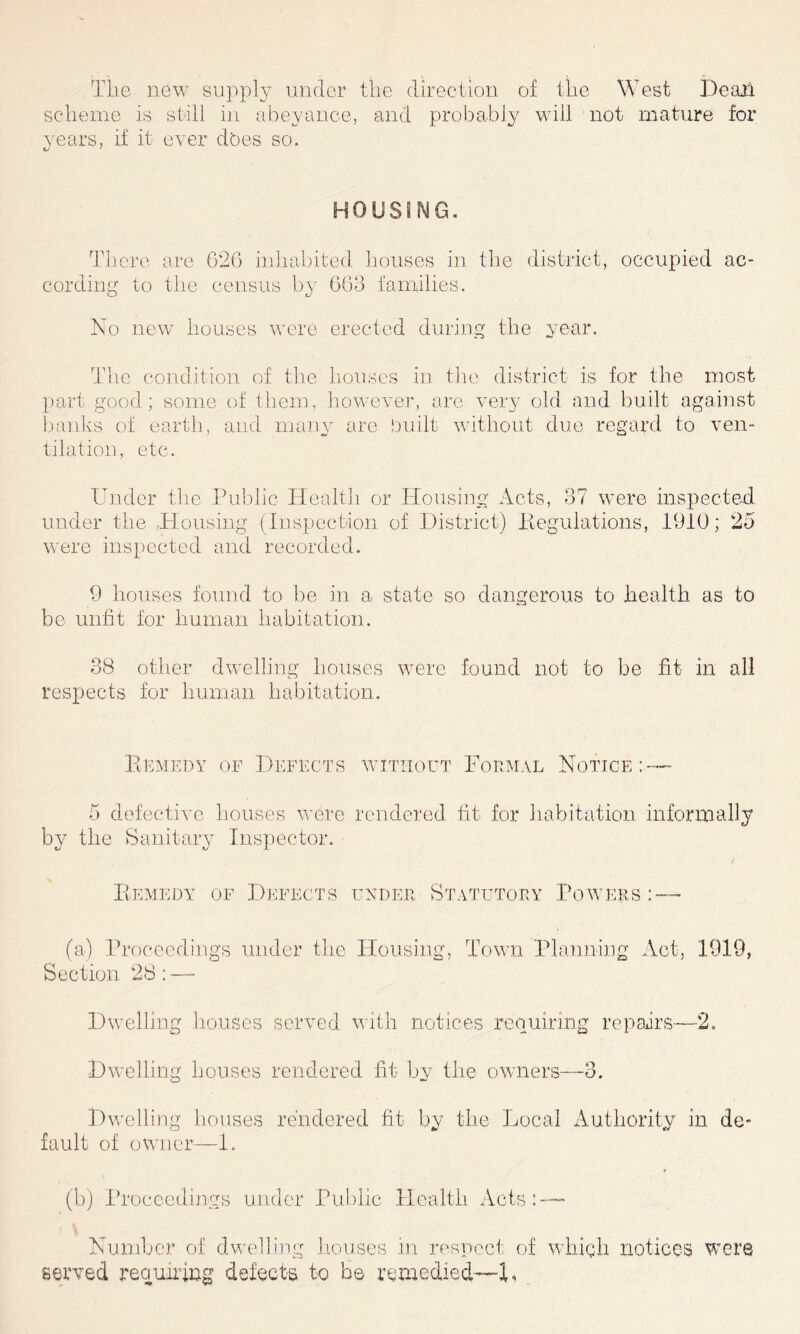 The new supply under the direction of the West Dealt scheme is still in abeyance, and probably will not mature for years, if it ever does so. u J HOUSING. There are 626 inhabited houses in the district, occupied ac- cording to the census by 663 families. No new houses were erected during the year. The condition of the houses in the district is for the most part good; some of them, however, are very old and built against banks of earth, and many are built without due regard to ven- tilation, etc. Under the Public Health or Housing Acts, 37 were inspected under the ,Housing (Inspection of District) Regulations, 1910; 23 were inspected and recorded. 9 houses found to be in a state so dangerous to health as to be unfit for human habitation. 38 other dwelling houses were found not to be fit in all respects for human habitation. Remedy of Defects without Formal Notice 5 defective houses were rendered fit for habitation informally by the Sanitary Inspector. Remedy of Defects under Statutory Powers - (a) Proceedings under the Housing, Town Planning Act, 1919, Section 28; — Dwelling houses served with notices requiring repairs—2. Dwelling houses rendered fit by the owners—-3. Dwelling houses rendered fit by the Local Authority in de- fault of owner—1. (b) Proceedings under Public Health Acts: — Number of dwelling houses in respect of which notices were served requiring defects to be remedied—1.