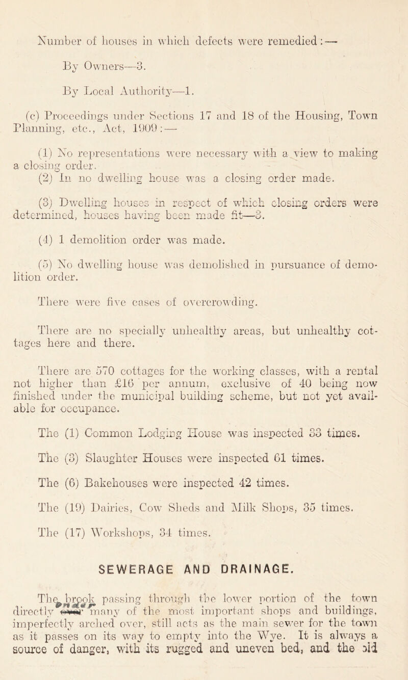 By Owners—3. By Local Authority—1. (c) Proceedings under Sections 17 and 18 of the Housing, Town Planning, etc., Act, 1909: — (1) No representations were necessary with a view to making a closing order. (2) In no dwelling house w?as a closing order made. (3) Dwelling houses determined, houses havin in respect of wl g been made fit- ch closing orders were O ~~<J * (4) 1 demolition order wras made. (5) No dwelling house lition order. was demolished in pursuance of demo- There were five cases of overcrowding. There are no specially unhealthy areas, but unhealthy cot- tages here and there. There are 570 cottages for the working classes, with a rental not higher than £16 per annum, exclusive of 40 being now finished under the municipal building scheme, but not yet avail- able for occupance. The (1) Common Lodging House was inspected 33 times. The (3) Slaughter Houses were inspected 61 times. The (6) Bakehouses were inspected 42 times. The (19) Dairies, Cow Sheds and Milk Shops, 35 times. The (17) Workshops, 34 times. SEWERAGE AND DRAINAGE. Th^Jbrpok passing through the lower portion of the town directly WSr many of the most important shops and buildings, imperfectly arched over, still acts as the main sewer for the town as it passes on its way to empty into the Wye. It is always a source of danger, with its rugged and uneven bed, and the aid