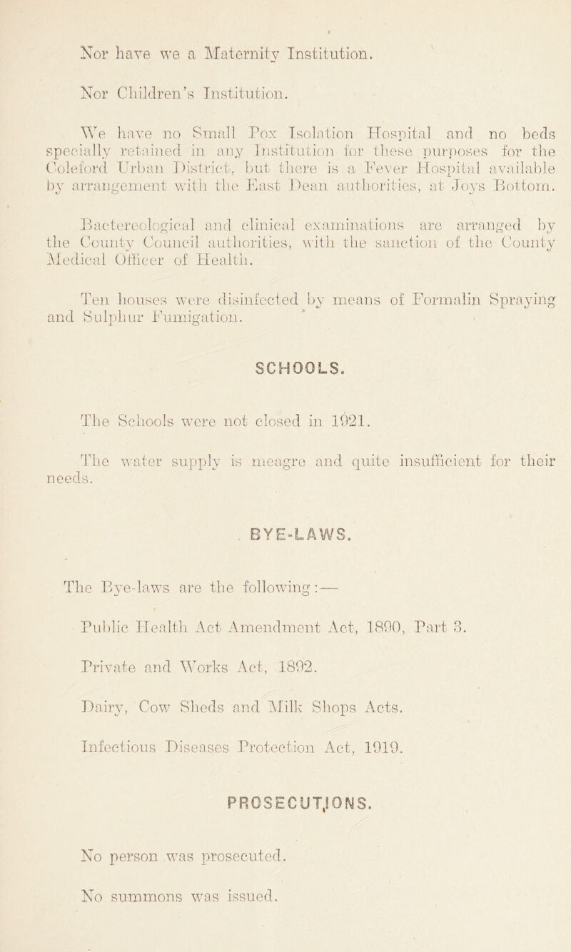 Nor have we a Maternity Institution. Nor Children’s Institution. We have no Small Pox Isolation Hospital and no beds specially retained in any Institution for these purposes for the Coleford Urban District, but there is a Fever Hospital available by arrangement with the East Dean authorities, at Joys Bottom. Bactereological and clinical examinations are arranged by the County Council authorities, with the sanction of the County Medical Officer of Health. Ten houses were disinfected by means of Formalin Spraying and Sulphur Fumigation. SCHOOLS. The Schools were not closed in 1921. Idle water supply is meagre and quite insufficient for their needs. BYE-LAWS. The Bye-laws are the following: — Public Health Act Amendment Act, 1890, Part 3. Private and Works Act, 1892. Dairy, Cow Sheds and Milk Shops Acts. Infectious Diseases Protection Act, 1919. PROSECU TjOMS. No person was prosecuted. No summons w7as issued.