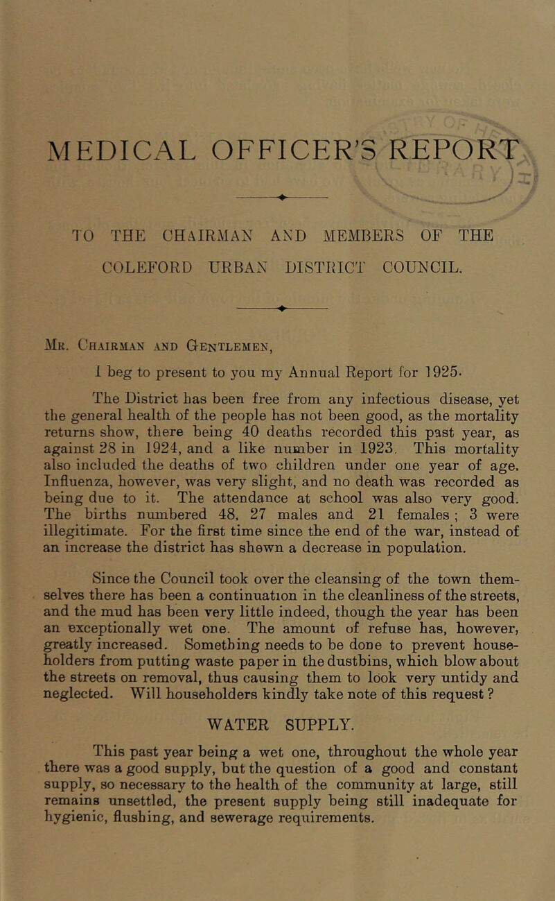 W1( n*RY)i TO THE CHAIRMAN AND MEMBERS OF THE COLEFORD URBAN DISTRICT COUNCIL. Mk. Chairman and Gentlemen, 1 beg to present to you my Annual Report for 1925- The District has been free from any infectious disease, yet the general health of the people has not been good, as the mortality returns show, there being 40 deaths recorded this past year, as against 28 in 1924, and a like number in 1923. This mortality also included the deaths of two children under one year of age. Influenza, however, was very slight, and no death was recorded as being due to it. The attendance at school was also very good. The births numbered 48. 27 males and 21 females ; 3 were illegitimate. For the first time since the end of the war, instead of an increase the district has shewn a decrease in population. Since the Council took over the cleansing of the town them- selves there has been a continuation in the cleanliness of the streets, and the mud has been very little indeed, though the year has been an exceptionally wet one. The amount of refuse has, however, greatly increased. Something needs to be done to prevent house- holders from putting waste paper in the dustbins, which blow about the streets on removal, thus causing them to look very untidy and neglected. Will householders kindly take note of this request ? WATER SUPPLY. This past year being a wet one, throughout the whole year there was a good supply, but the question of a good and constant supply, so necessary to the health of the community at large, still remains unsettled, the present supply being still inadequate for hygienic, flushing, and sewerage requirements.