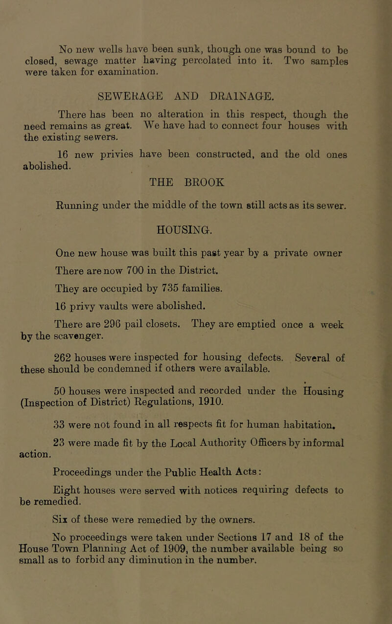 No new wells have been sunk, though one was bound to be closed, sewage matter having percolated into it. Two samples were taken for examination. SEWERAGE AND DRAINAGE. There has been no alteration in this respect, though the need remains as great. We have had to connect four houses with the existing sewers. 16 new privies have been constructed, and the old ones abolished. THE BROOK Running under the middle of the town still acts as its sewer. HOUSING. One new house was built this past year by a private owner There are now 700 in the District. They are occupied by 735 families. 16 privy vaults were abolished. There are 296 pail closets. They are emptied once a week by the scavenger. 262 houses were inspected for housing defects. Several of these should be condemned if others were available. 50 houses were inspected and recorded under the Housing (Inspection of District) Regulations, 1910. 33 were not found in all respects fit for human habitation. 23 were made fit by the Local Authority Officers by informal action. Proceedings under the Public Health Acts: Eight houses were served with notices requiring defects to be remedied. Six of these were remedied by the owners. No proceedings were taken under Sections 17 and 18 of the House Town Planning Act of 1909, the number available being so small as to forbid any diminution in the number.