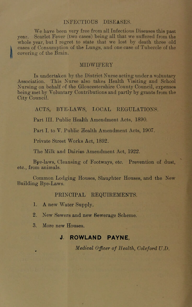 INFECTIOUS DISEASES. We have been very free from all Infectious Diseases this past year. Scarlet Fever (two cases) being all that we suffered from the whole year, but I regret to state that we lost by death three old cases of Consumption of the Lungs, and one case of Tubercle of the covering of the Brain. MIDWIFERY Is undertaken by the District Nurse acting under a voluntary Association. This Nurse also takes Health Visiting and School Nursing on behalf of the Gloucestershire County Council, expenses being met by Voluntary Contributions and partly by grants from the City Council. ACTS, BYE-LAWS, LOCAL REGULATIONS. Part III. Public Health Amendment Acts, 1890. Part I. to V. Public Health Amendment Acts, 1907. Private Street Works Act, 1892. The Milk and Dairies Amendment Act, 1922. Bye-laws, Cleansing of Footways, etc. Prevention of dust, etc., from animals. Common Lodging Houses, Slaughter Houses, and the New Building Bye-Laws. PRINCIPAL REQUIREMENTS. 1. A new Water Supply. 2. New Sewers and new Sewerage Scheme. 3. More new Houses. J. ROWLAND PAYNE, Medical Officer of Health, Coleford U.D.