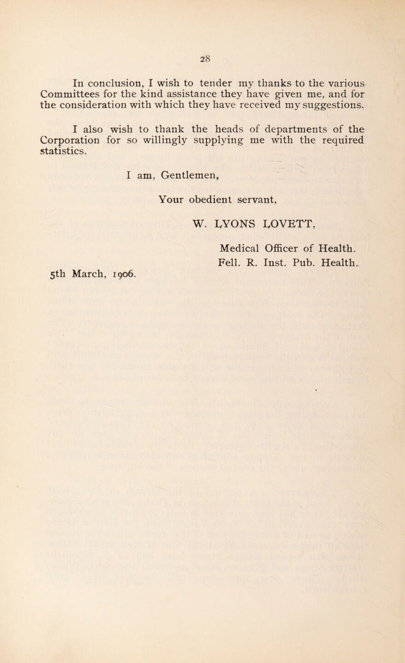 In conclusion, I wish to tender my thanks to the various Committees for the kind assistance they have given me, and for the consideration with which they have received my suggestions. I also wish to thank the heads of departments of the Corporation for so willingly supplying me with the required statistics. I am, Gentlemen, Your obedient servant, W. I.YONS I.OVETT, Medical Officer of Health. Fell. R. Inst. Pub. Health. 5th March, 1906.