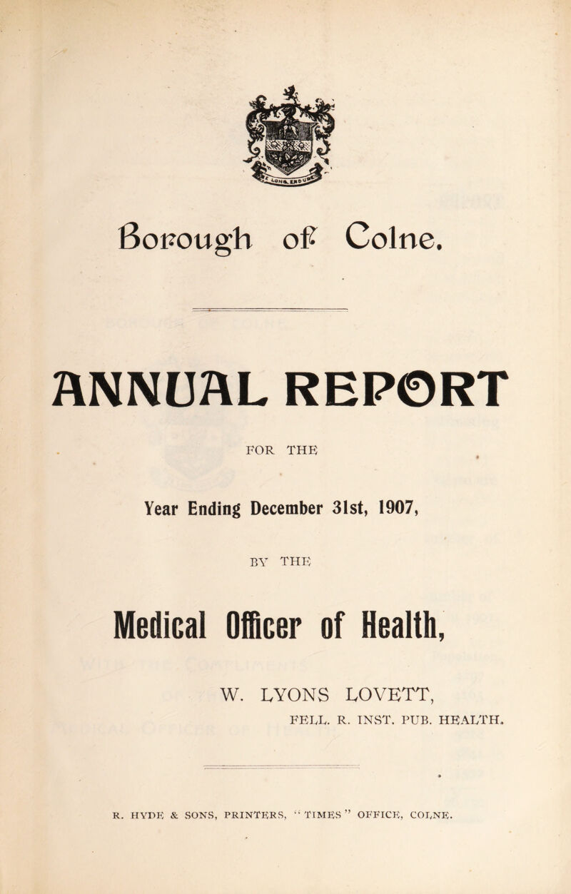 Sonough Colne. ANNUAL REPORT FOR THK ♦ Year Ending December 31st, 1907, BY thb; Medical Officer of Health, W. LYONS LOVETT, FELL. R. INvST. PUB. HEALTH. R. HYDE & vSONS, PRINTERS, ‘‘TIMES” OFFICE, COENE.